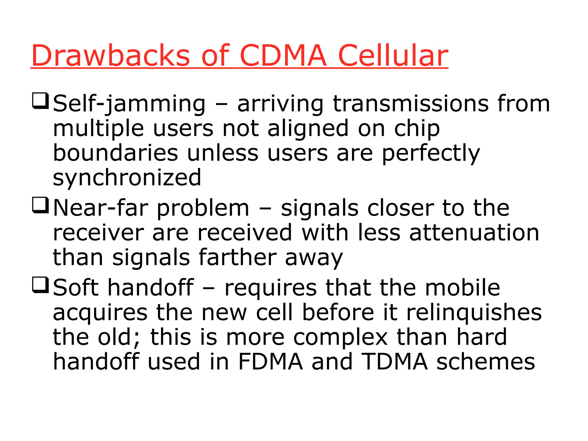 Drawbacks of CDMA Cellular
 Self-jamming – arriving transmissions from
  multiple users not aligned on chip
  boundaries unless users are perfectly
  synchronized
 Near-far problem – signals closer to the
  receiver are received with less attenuation
  than signals farther away
 Soft handoff – requires that the mobile
  acquires the new cell before it relinquishes
  the old; this is more complex than hard
  handoff used in FDMA and TDMA schemes
 