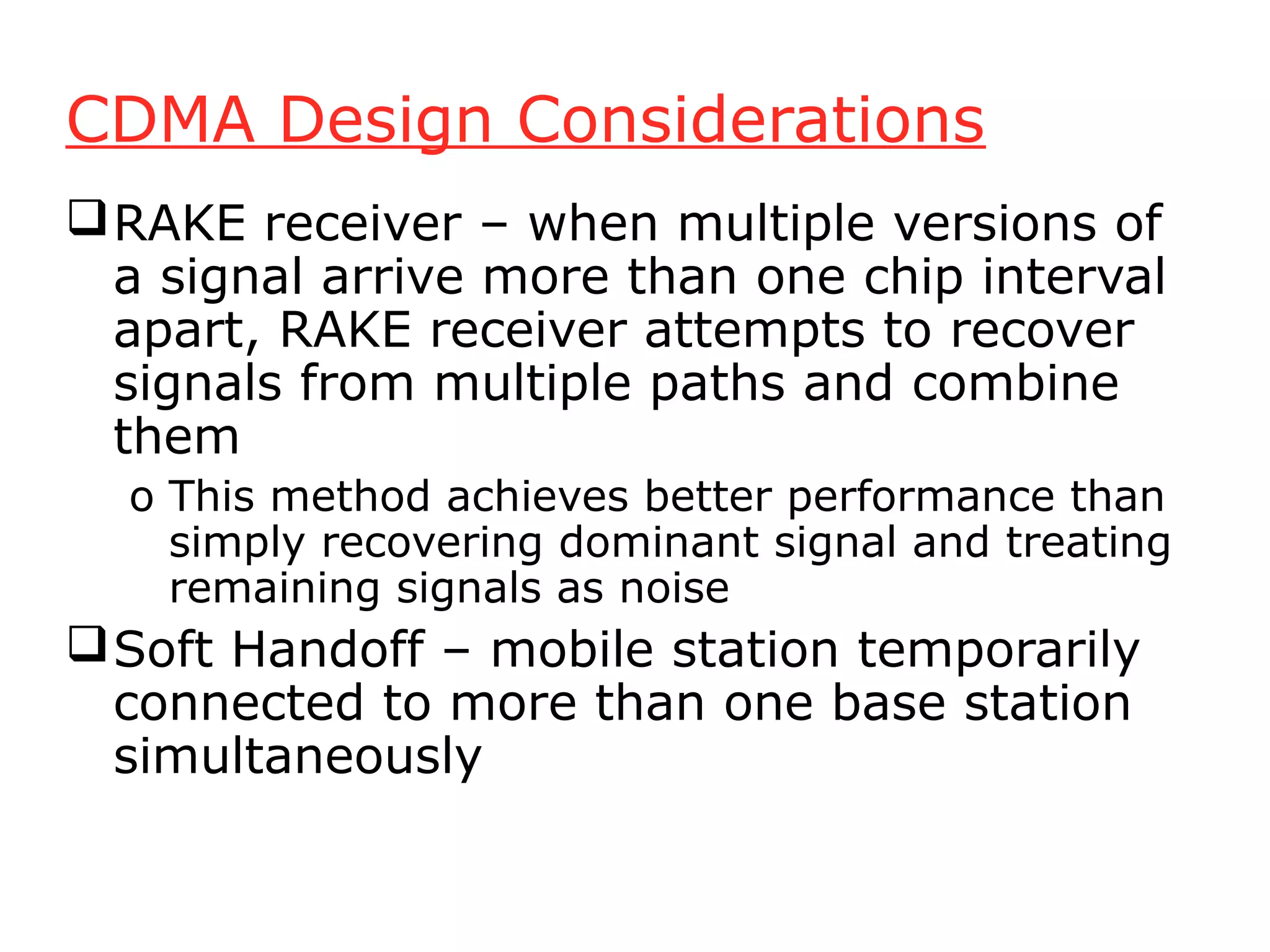 CDMA Design Considerations
 RAKE receiver – when multiple versions of
  a signal arrive more than one chip interval
  apart, RAKE receiver attempts to recover
  signals from multiple paths and combine
  them
  o This method achieves better performance than
    simply recovering dominant signal and treating
    remaining signals as noise
 Soft Handoff – mobile station temporarily
  connected to more than one base station
  simultaneously
 