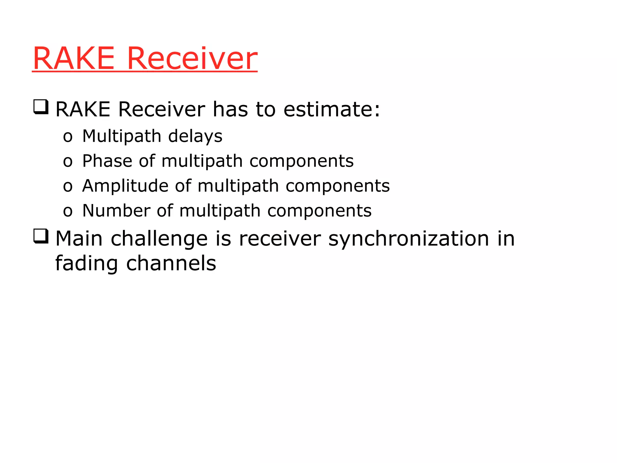 RAKE Receiver
 RAKE Receiver has to estimate:
  o   Multipath delays
  o   Phase of multipath components
  o   Amplitude of multipath components
  o   Number of multipath components
 Main challenge is receiver synchronization in
  fading channels
 