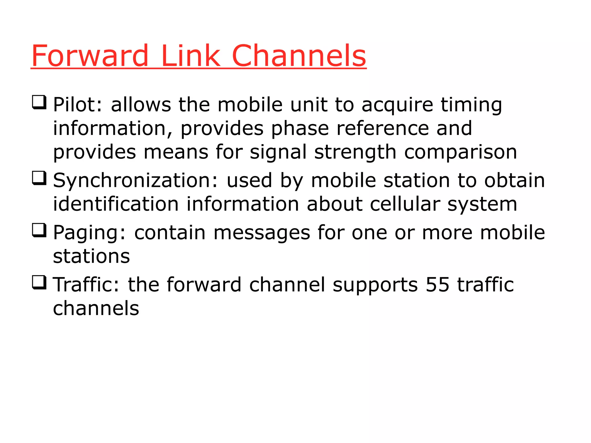 Forward Link Channels
 Pilot: allows the mobile unit to acquire timing
  information, provides phase reference and
  provides means for signal strength comparison
 Synchronization: used by mobile station to obtain
  identification information about cellular system
 Paging: contain messages for one or more mobile
  stations
 Traffic: the forward channel supports 55 traffic
  channels
 