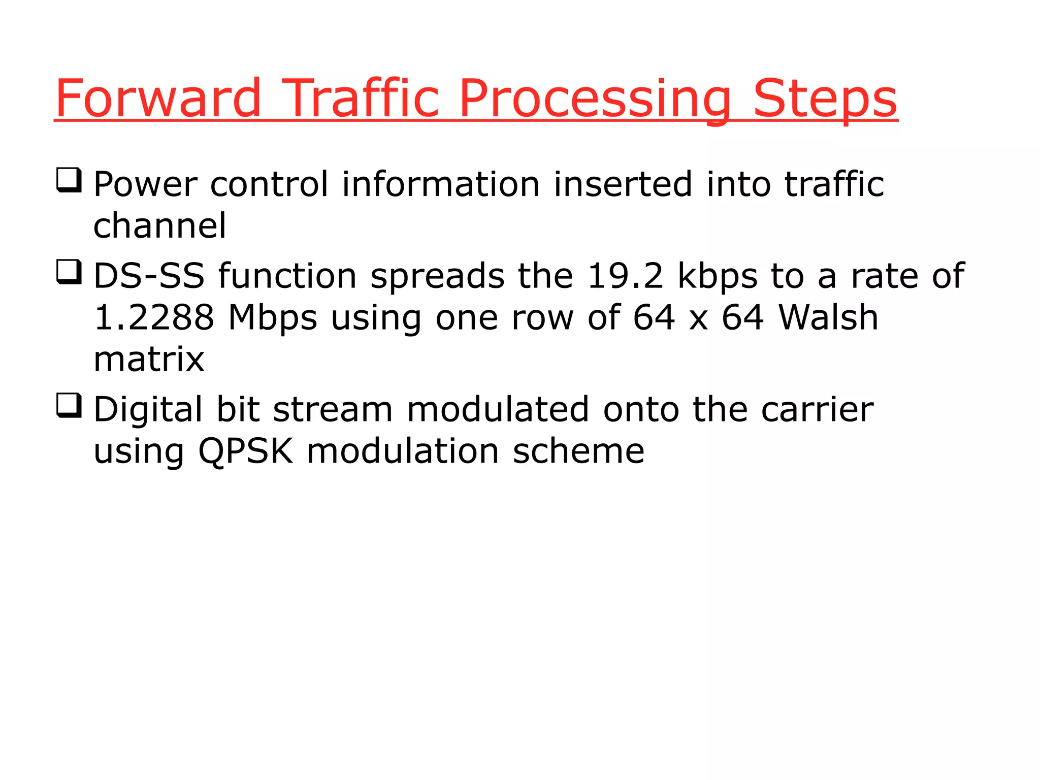 Forward Traffic Processing Steps
 Power control information inserted into traffic
  channel
 DS-SS function spreads the 19.2 kbps to a rate of
  1.2288 Mbps using one row of 64 x 64 Walsh
  matrix
 Digital bit stream modulated onto the carrier
  using QPSK modulation scheme
 