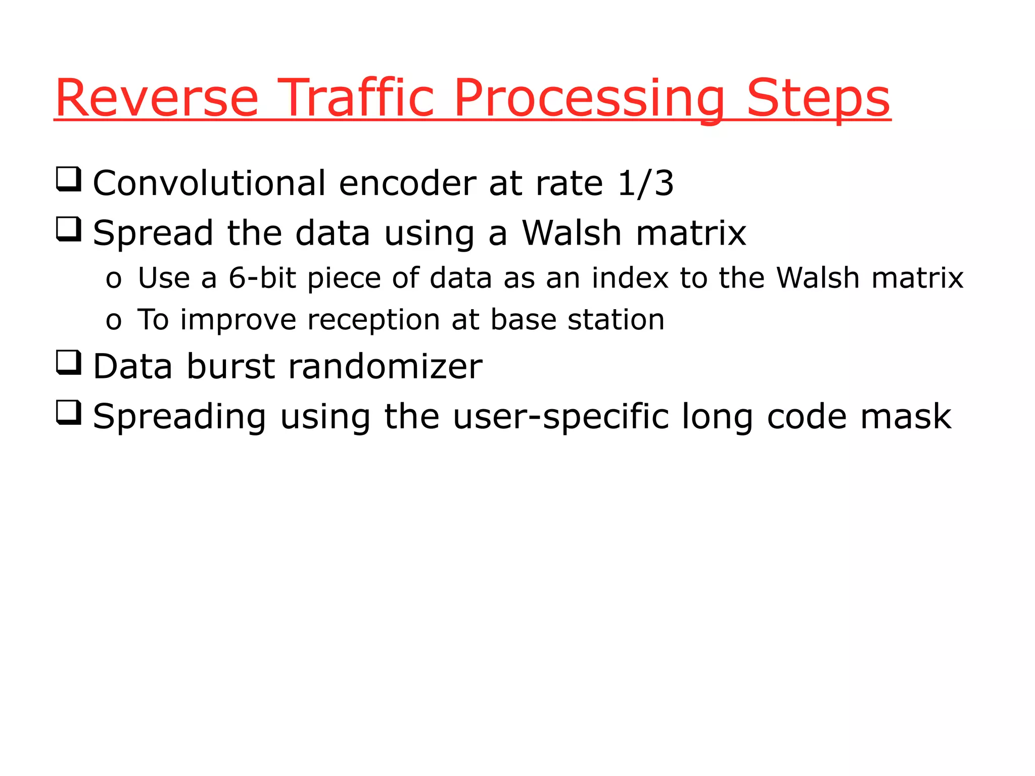 Reverse Traffic Processing Steps
 Convolutional encoder at rate 1/3
 Spread the data using a Walsh matrix
  o Use a 6-bit piece of data as an index to the Walsh matrix
  o To improve reception at base station
 Data burst randomizer
 Spreading using the user-specific long code mask
 