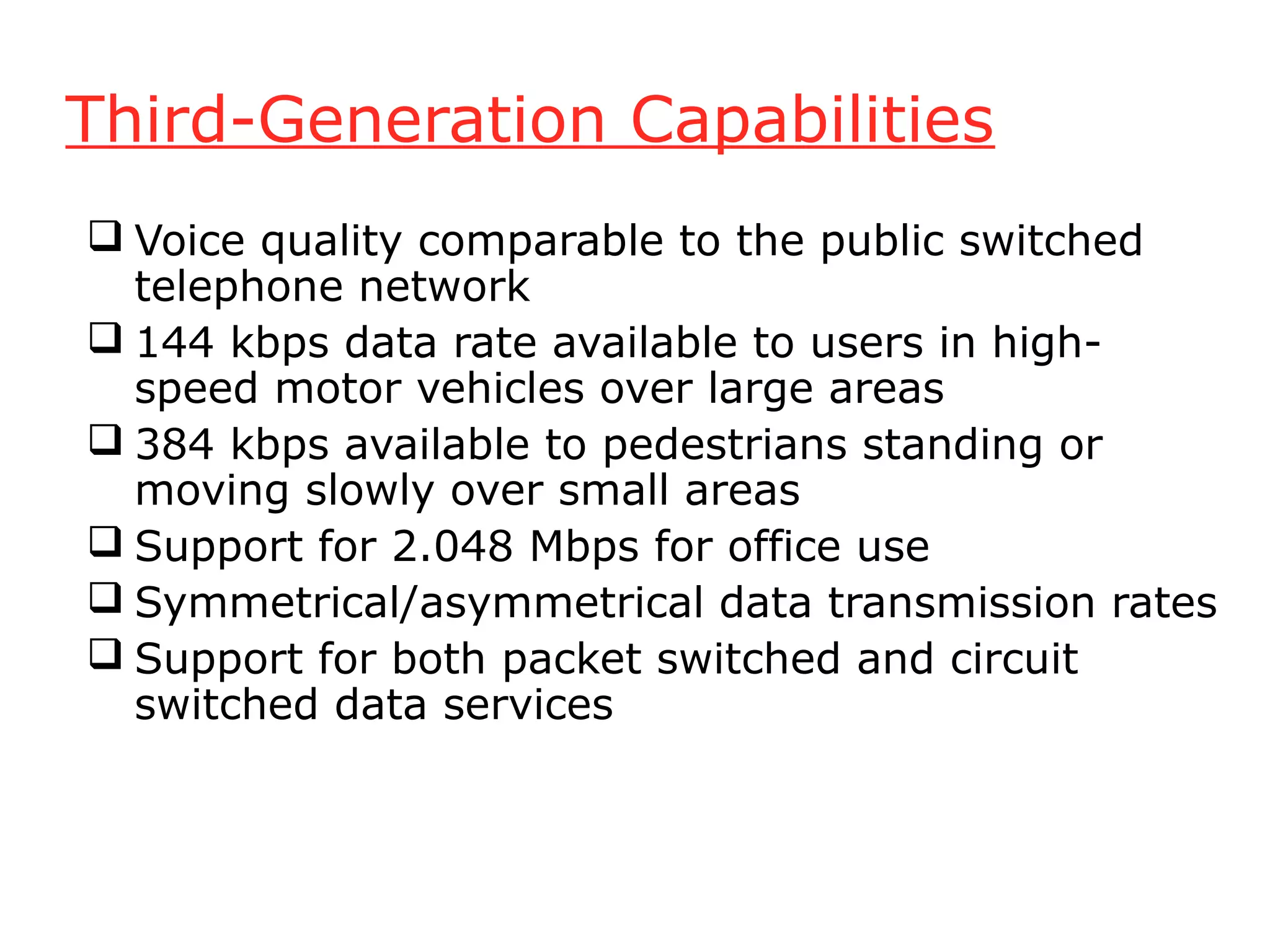 Third-Generation Capabilities
 Voice quality comparable to the public switched
  telephone network
 144 kbps data rate available to users in high-
  speed motor vehicles over large areas
 384 kbps available to pedestrians standing or
  moving slowly over small areas
 Support for 2.048 Mbps for office use
 Symmetrical/asymmetrical data transmission rates
 Support for both packet switched and circuit
  switched data services
 