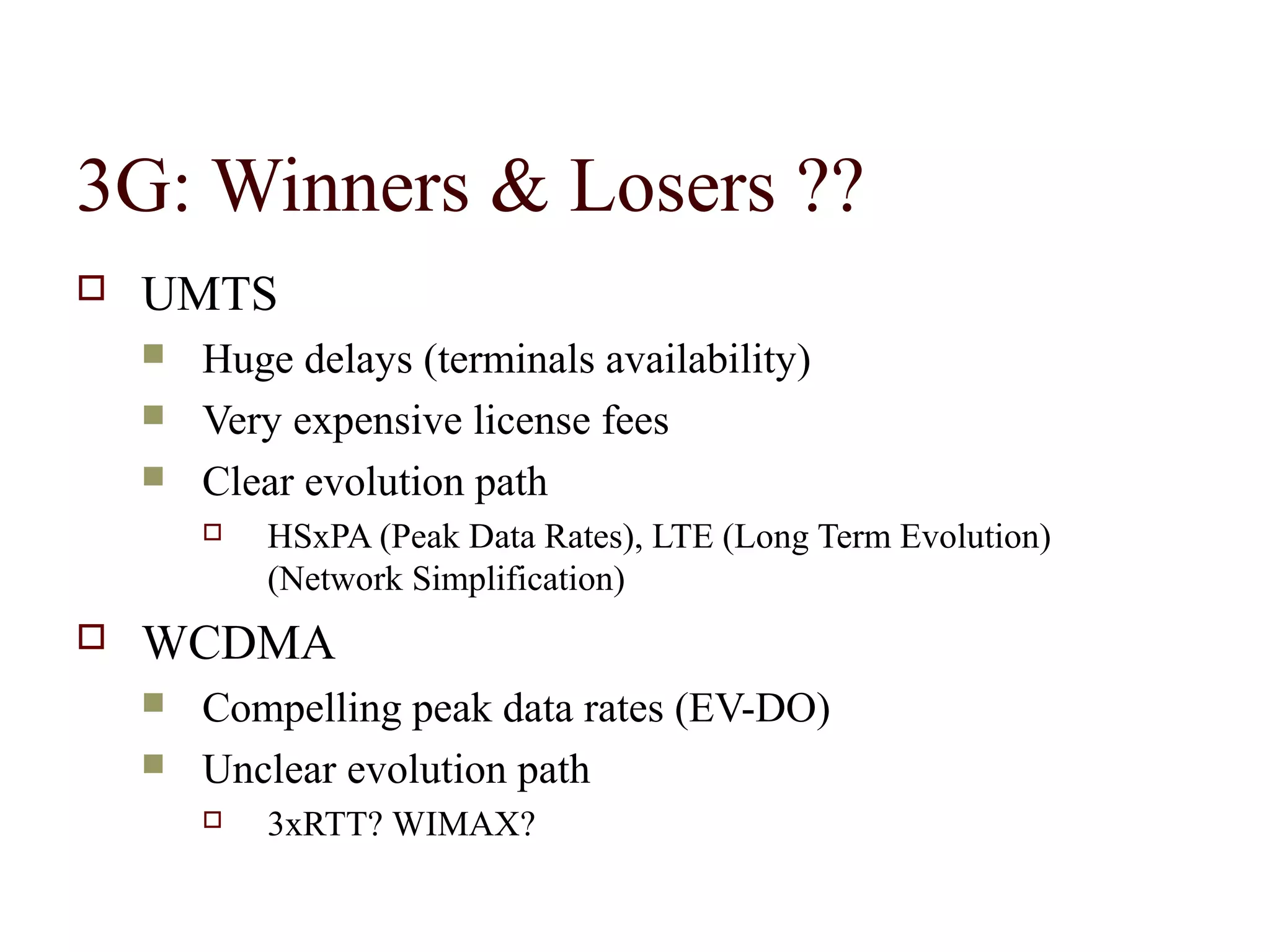 3G: Winners & Losers ??
   UMTS
       Huge delays (terminals availability)
       Very expensive license fees
       Clear evolution path
           HSxPA (Peak Data Rates), LTE (Long Term Evolution)
            (Network Simplification)
   WCDMA
       Compelling peak data rates (EV-DO)
       Unclear evolution path
           3xRTT? WIMAX?
 