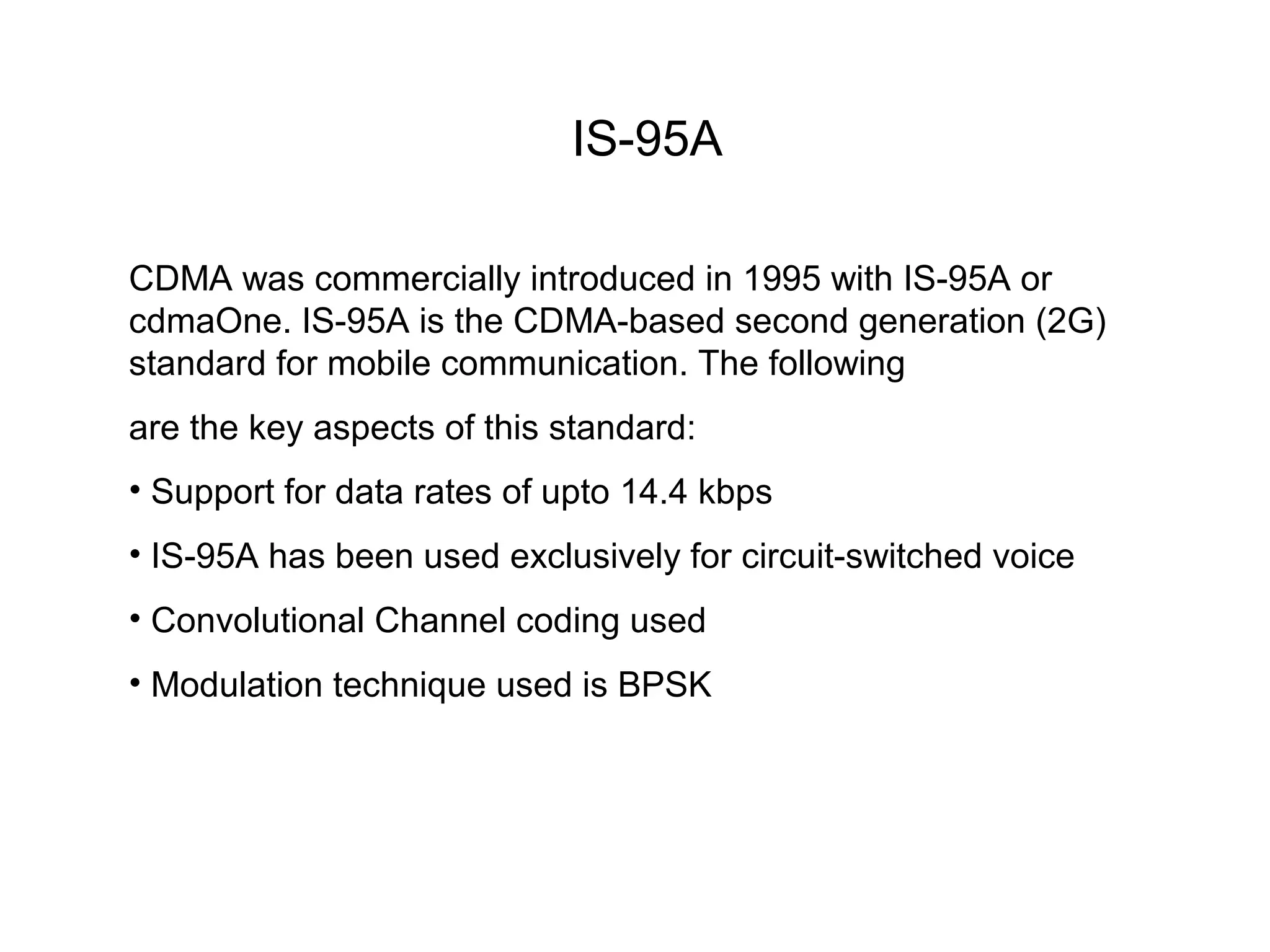 IS-95A

CDMA was commercially introduced in 1995 with IS-95A or
cdmaOne. IS-95A is the CDMA-based second generation (2G)
standard for mobile communication. The following
are the key aspects of this standard:
• Support for data rates of upto 14.4 kbps
• IS-95A has been used exclusively for circuit-switched voice
• Convolutional Channel coding used
• Modulation technique used is BPSK
 