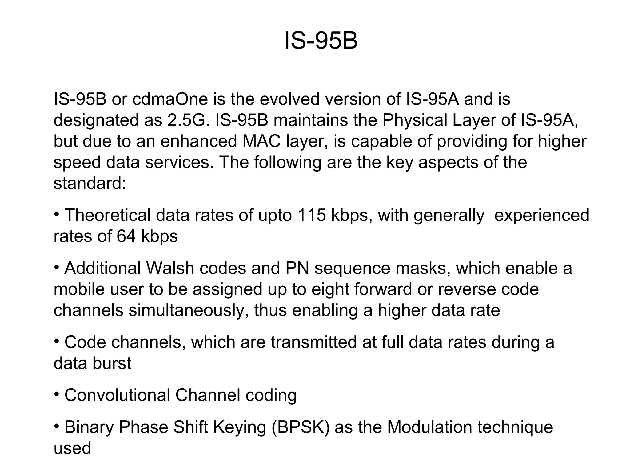 IS-95B

IS-95B or cdmaOne is the evolved version of IS-95A and is
designated as 2.5G. IS-95B maintains the Physical Layer of IS-95A,
but due to an enhanced MAC layer, is capable of providing for higher
speed data services. The following are the key aspects of the
standard:
• Theoretical data rates of upto 115 kbps, with generally experienced
rates of 64 kbps
• Additional Walsh codes and PN sequence masks, which enable a
mobile user to be assigned up to eight forward or reverse code
channels simultaneously, thus enabling a higher data rate
• Code channels, which are transmitted at full data rates during a
data burst
• Convolutional Channel coding
• Binary Phase Shift Keying (BPSK) as the Modulation technique
used
 