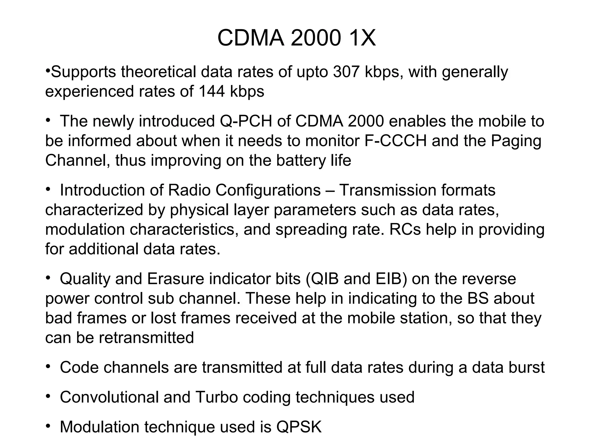 CDMA 2000 1X
•Supports theoretical data rates of upto 307 kbps, with generally
experienced rates of 144 kbps
• The newly introduced Q-PCH of CDMA 2000 enables the mobile to
be informed about when it needs to monitor F-CCCH and the Paging
Channel, thus improving on the battery life
• Introduction of Radio Configurations – Transmission formats
characterized by physical layer parameters such as data rates,
modulation characteristics, and spreading rate. RCs help in providing
for additional data rates.
• Quality and Erasure indicator bits (QIB and EIB) on the reverse
power control sub channel. These help in indicating to the BS about
bad frames or lost frames received at the mobile station, so that they
can be retransmitted
• Code channels are transmitted at full data rates during a data burst
• Convolutional and Turbo coding techniques used
• Modulation technique used is QPSK
 