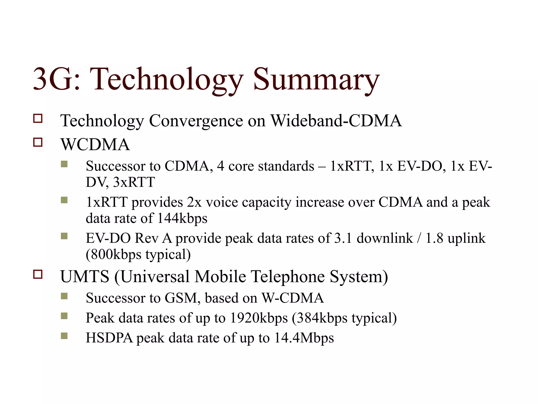 3G: Technology Summary
   Technology Convergence on Wideband-CDMA
   WCDMA
       Successor to CDMA, 4 core standards – 1xRTT, 1x EV-DO, 1x EV-
        DV, 3xRTT
       1xRTT provides 2x voice capacity increase over CDMA and a peak
        data rate of 144kbps
       EV-DO Rev A provide peak data rates of 3.1 downlink / 1.8 uplink
        (800kbps typical)
   UMTS (Universal Mobile Telephone System)
       Successor to GSM, based on W-CDMA
       Peak data rates of up to 1920kbps (384kbps typical)
       HSDPA peak data rate of up to 14.4Mbps
 