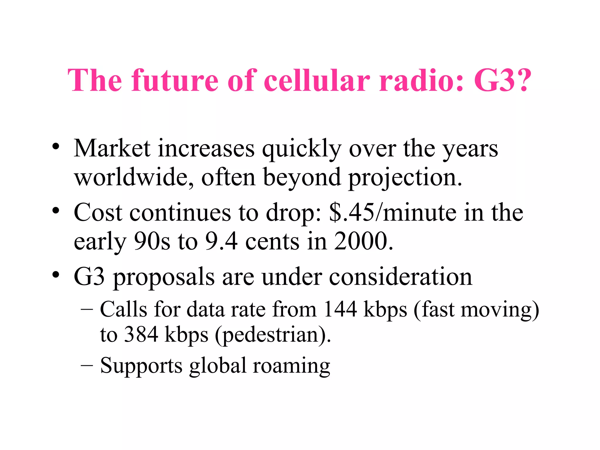 The future of cellular radio: G3?
• Market increases quickly over the years
  worldwide, often beyond projection.
• Cost continues to drop: $.45/minute in the
  early 90s to 9.4 cents in 2000.
• G3 proposals are under consideration
  – Calls for data rate from 144 kbps (fast moving)
    to 384 kbps (pedestrian).
  – Supports global roaming
 