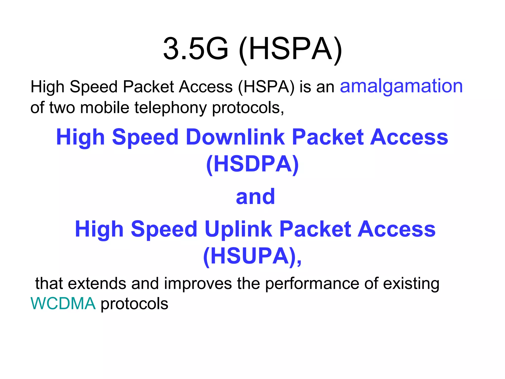 3.5G (HSPA)
High Speed Packet Access (HSPA) is an amalgamation
of two mobile telephony protocols,
   High Speed Downlink Packet Access
               (HSDPA)
                  and
    High Speed Uplink Packet Access
               (HSUPA),
that extends and improves the performance of existing
WCDMA protocols
 