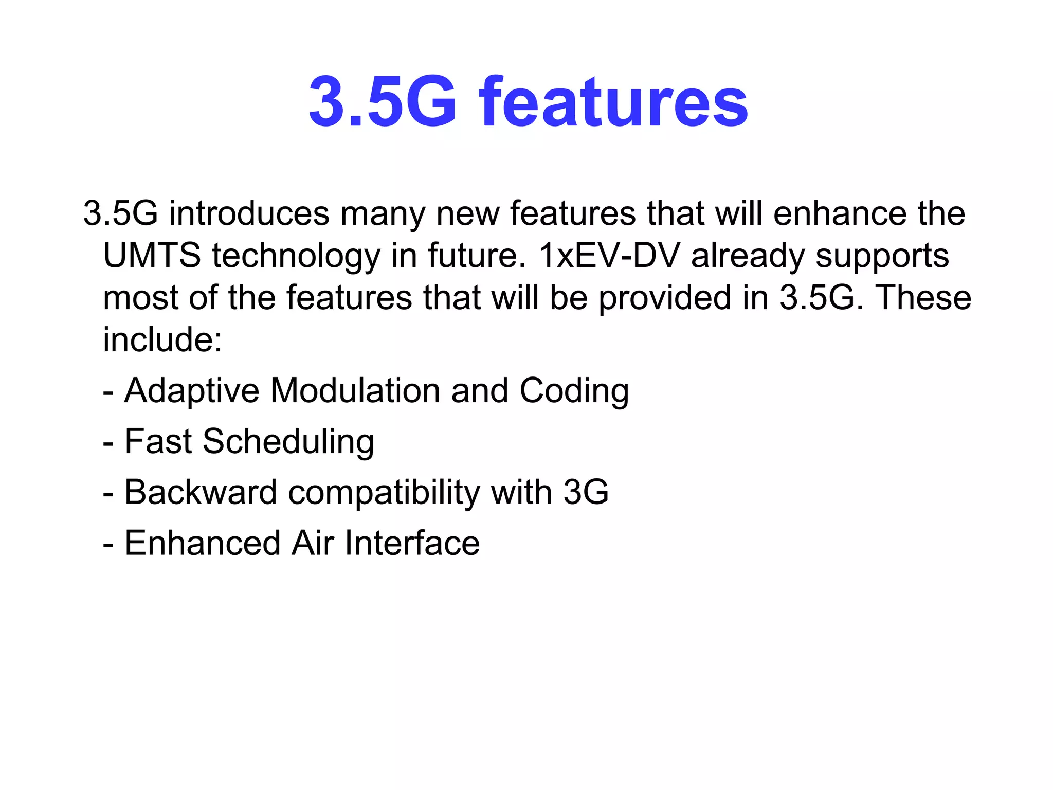 3.5G features
3.5G introduces many new features that will enhance the
 UMTS technology in future. 1xEV-DV already supports
 most of the features that will be provided in 3.5G. These
 include:
 - Adaptive Modulation and Coding
 - Fast Scheduling
 - Backward compatibility with 3G
 - Enhanced Air Interface
 