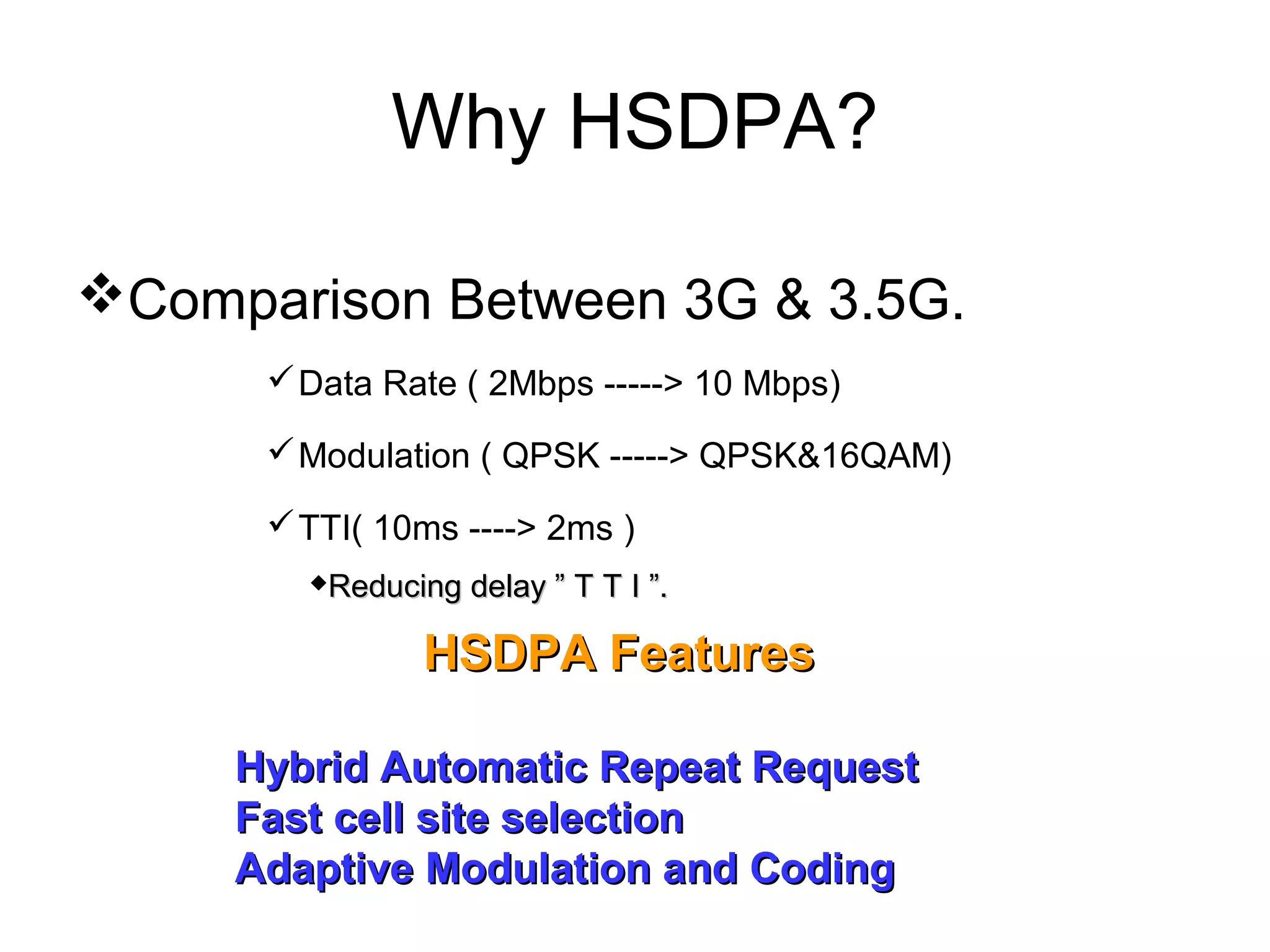 Why HSDPA?

Comparison Between 3G & 3.5G.
       Data Rate ( 2Mbps -----> 10 Mbps)

       Modulation ( QPSK -----> QPSK&16QAM)

       TTI( 10ms ----> 2ms )
        Reducing delay ” T T I ”.

               HSDPA Features

     Hybrid Automatic Repeat Request
     Fast cell site selection
     Adaptive Modulation and Coding
 