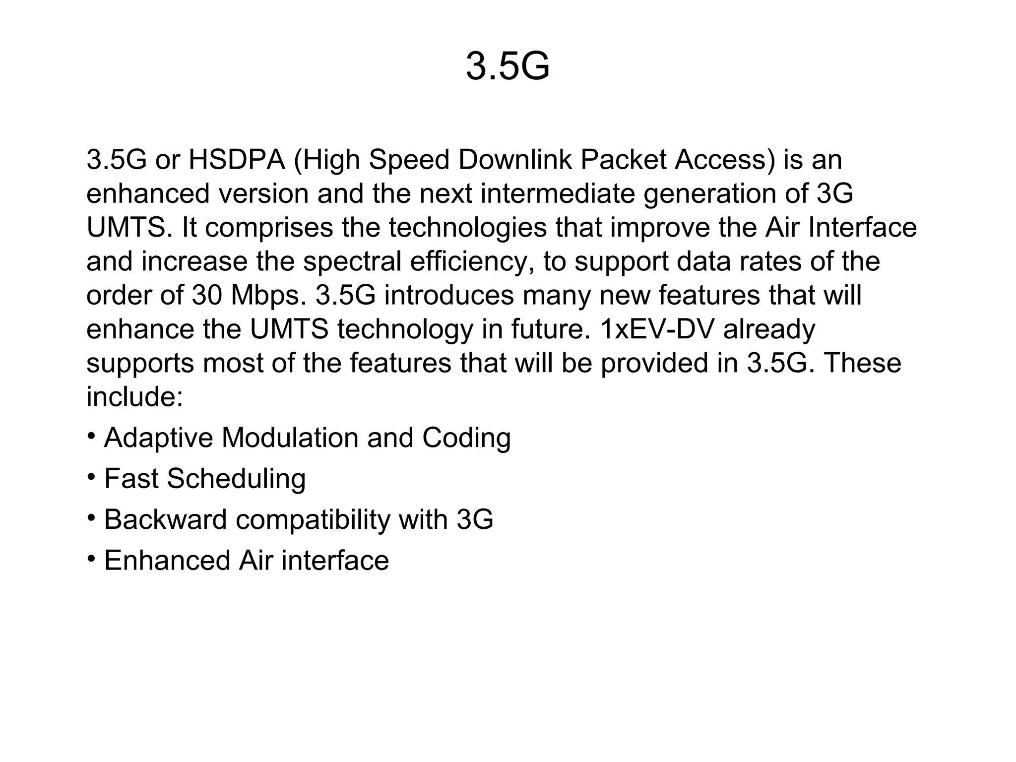 3.5G

3.5G or HSDPA (High Speed Downlink Packet Access) is an
enhanced version and the next intermediate generation of 3G
UMTS. It comprises the technologies that improve the Air Interface
and increase the spectral efficiency, to support data rates of the
order of 30 Mbps. 3.5G introduces many new features that will
enhance the UMTS technology in future. 1xEV-DV already
supports most of the features that will be provided in 3.5G. These
include:
• Adaptive Modulation and Coding
• Fast Scheduling
• Backward compatibility with 3G
• Enhanced Air interface
 