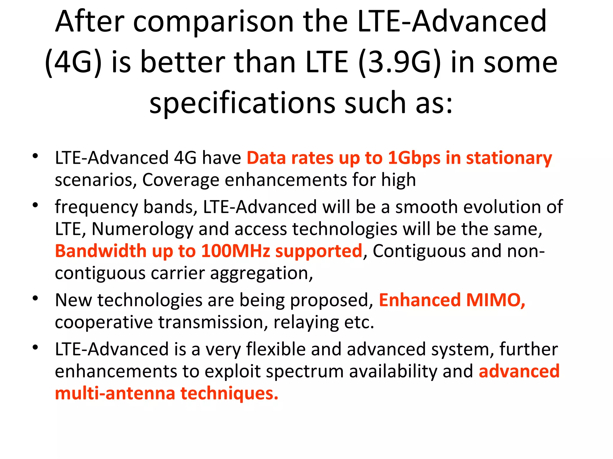 After comparison the LTE-Advanced
 (4G) is better than LTE (3.9G) in some
          specifications such as:
• LTE-Advanced 4G have Data rates up to 1Gbps in stationary
  scenarios, Coverage enhancements for high
• frequency bands, LTE-Advanced will be a smooth evolution of
  LTE, Numerology and access technologies will be the same,
  Bandwidth up to 100MHz supported, Contiguous and non-
  contiguous carrier aggregation,
• New technologies are being proposed, Enhanced MIMO,
  cooperative transmission, relaying etc.
• LTE-Advanced is a very flexible and advanced system, further
  enhancements to exploit spectrum availability and advanced
  multi-antenna techniques.
 