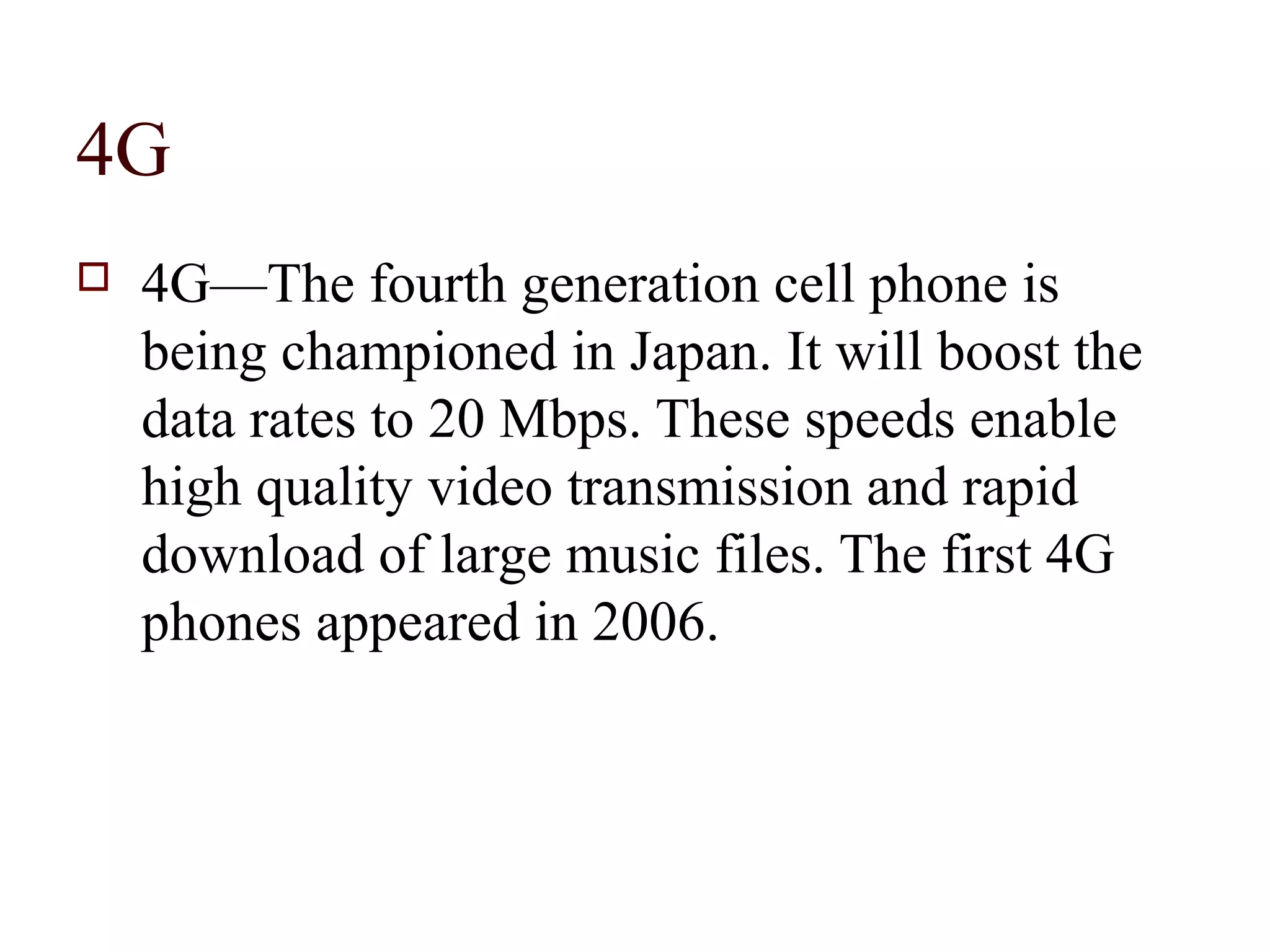 4G
   4G—The fourth generation cell phone is
    being championed in Japan. It will boost the
    data rates to 20 Mbps. These speeds enable
    high quality video transmission and rapid
    download of large music files. The first 4G
    phones appeared in 2006.
 