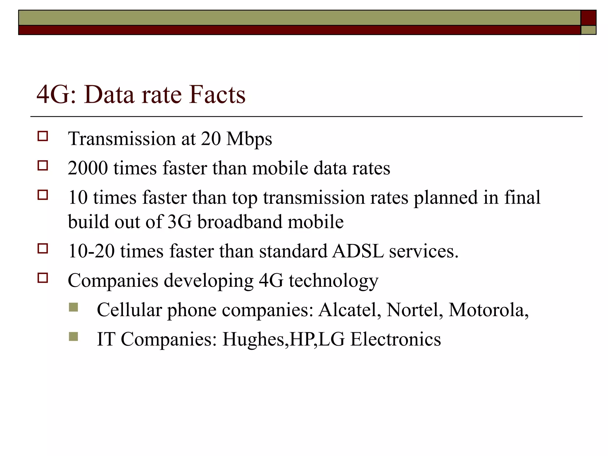 4G: Data rate Facts
   Transmission at 20 Mbps
   2000 times faster than mobile data rates
   10 times faster than top transmission rates planned in final
    build out of 3G broadband mobile
   10-20 times faster than standard ADSL services.
   Companies developing 4G technology
     Cellular phone companies: Alcatel, Nortel, Motorola,
     IT Companies: Hughes,HP,LG Electronics
 