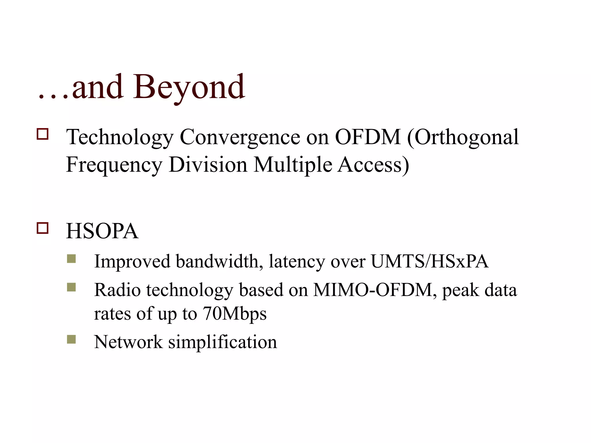 …and Beyond
   Technology Convergence on OFDM (Orthogonal
    Frequency Division Multiple Access)

   HSOPA
       Improved bandwidth, latency over UMTS/HSxPA
       Radio technology based on MIMO-OFDM, peak data
        rates of up to 70Mbps
       Network simplification
 