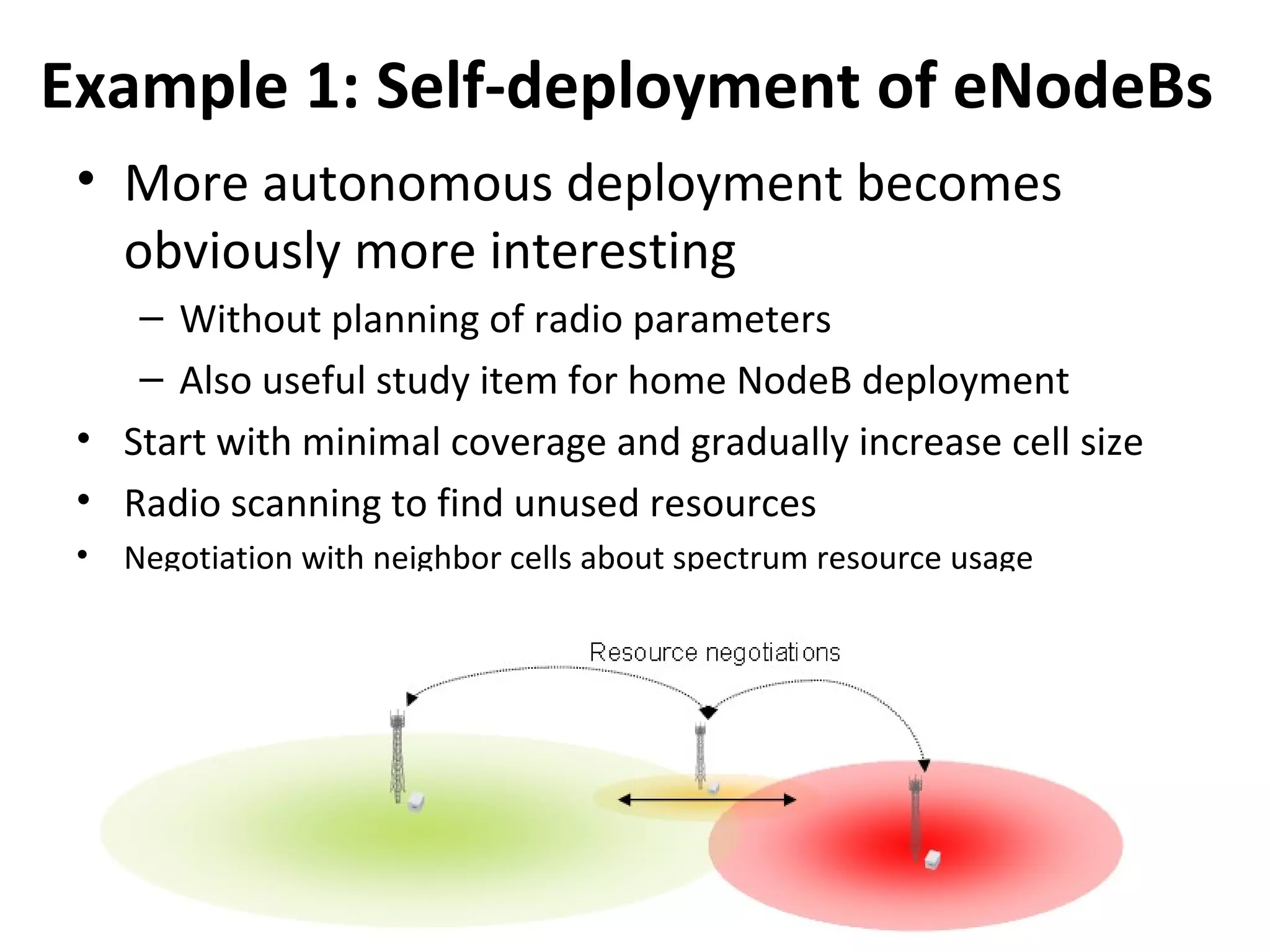 Example 1: Self-deployment of eNodeBs
 • More autonomous deployment becomes
   obviously more interesting
    – Without planning of radio parameters
    – Also useful study item for home NodeB deployment
 • Start with minimal coverage and gradually increase cell size
 • Radio scanning to find unused resources
 • Negotiation with neighbor cells about spectrum resource usage
 