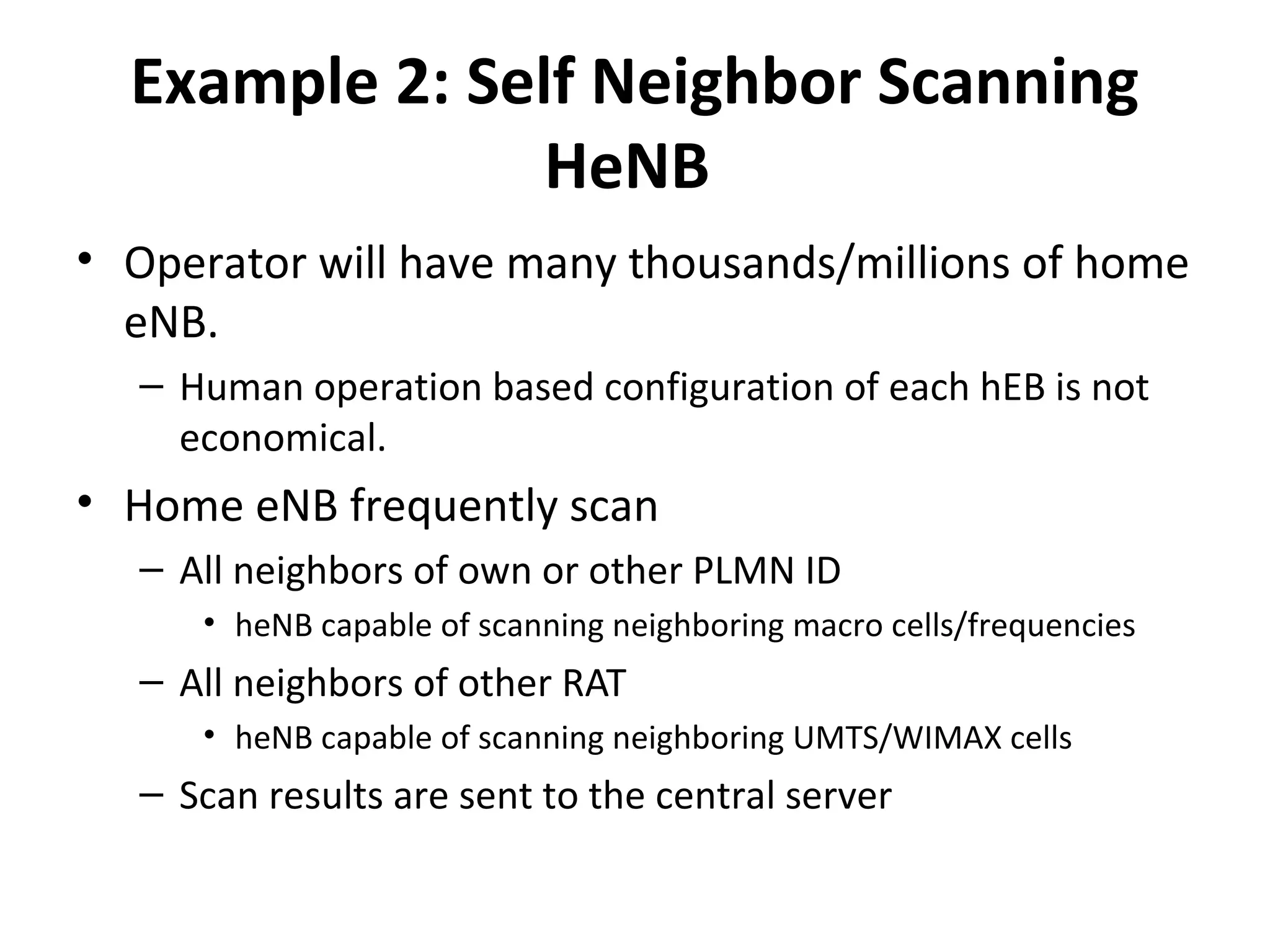 Example 2: Self Neighbor Scanning
                HeNB
• Operator will have many thousands/millions of home
  eNB.
  – Human operation based configuration of each hEB is not
    economical.
• Home eNB frequently scan
  – All neighbors of own or other PLMN ID
     • heNB capable of scanning neighboring macro cells/frequencies
  – All neighbors of other RAT
     • heNB capable of scanning neighboring UMTS/WIMAX cells
  – Scan results are sent to the central server
 