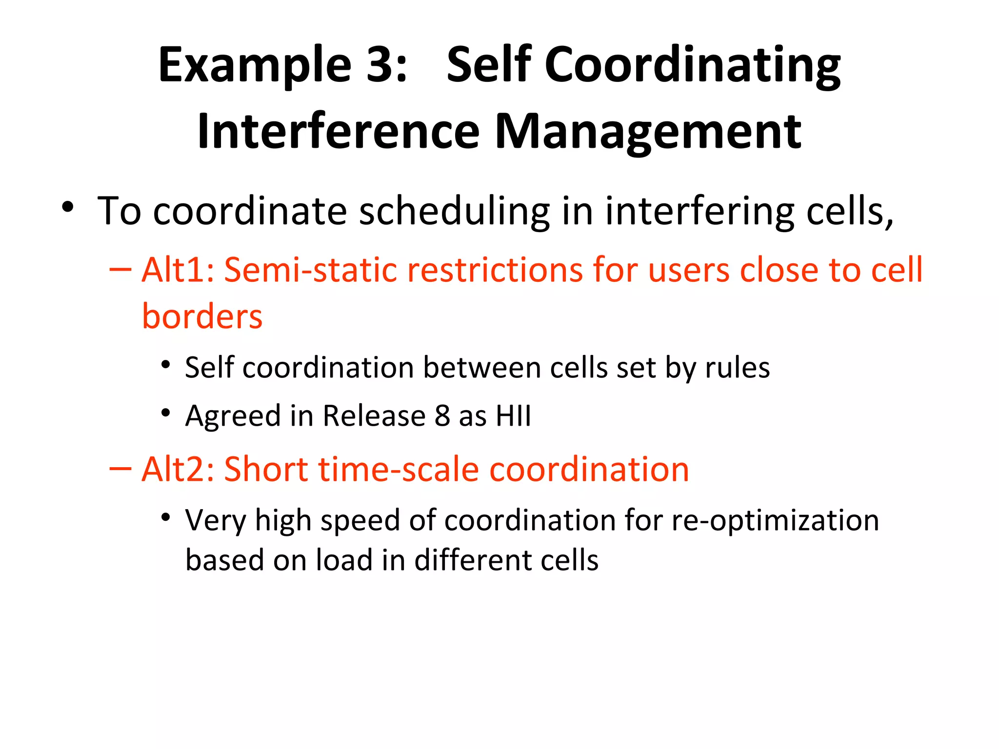 Example 3: Self Coordinating
      Interference Management
• To coordinate scheduling in interfering cells,
  – Alt1: Semi-static restrictions for users close to cell
    borders
     • Self coordination between cells set by rules
     • Agreed in Release 8 as HII
  – Alt2: Short time-scale coordination
     • Very high speed of coordination for re-optimization
       based on load in different cells
 