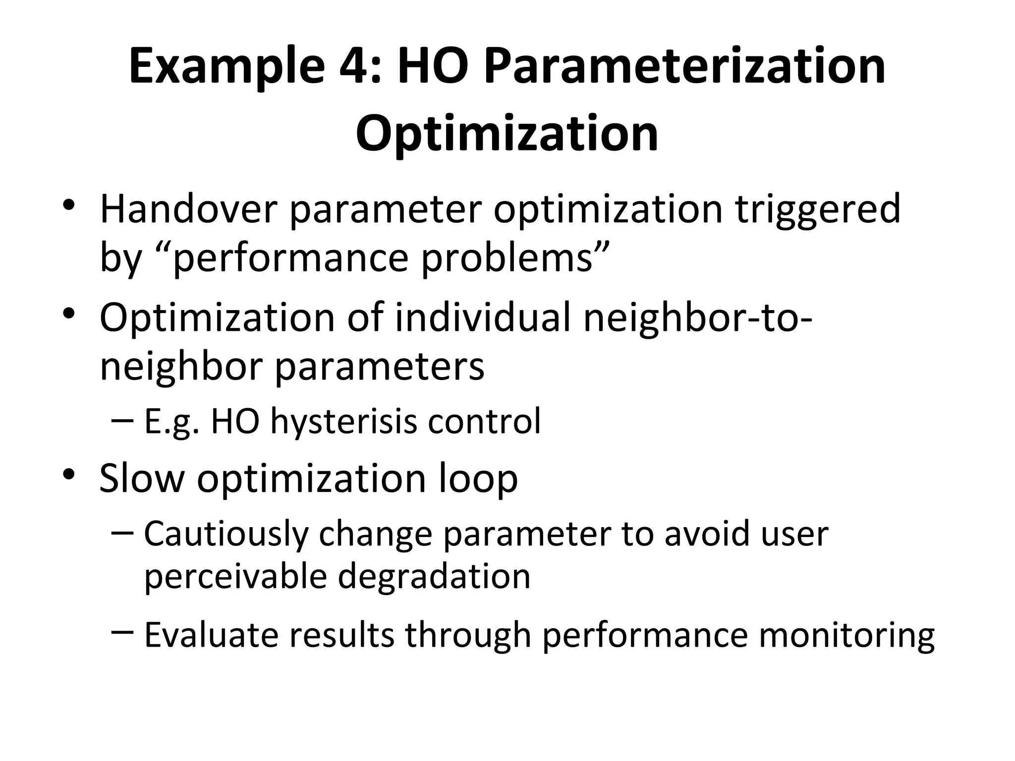 Example 4: HO Parameterization
            Optimization
• Handover parameter optimization triggered
  by “performance problems”
• Optimization of individual neighbor-to-
  neighbor parameters
  – E.g. HO hysterisis control
• Slow optimization loop
  – Cautiously change parameter to avoid user
    perceivable degradation
  – Evaluate results through performance monitoring
 