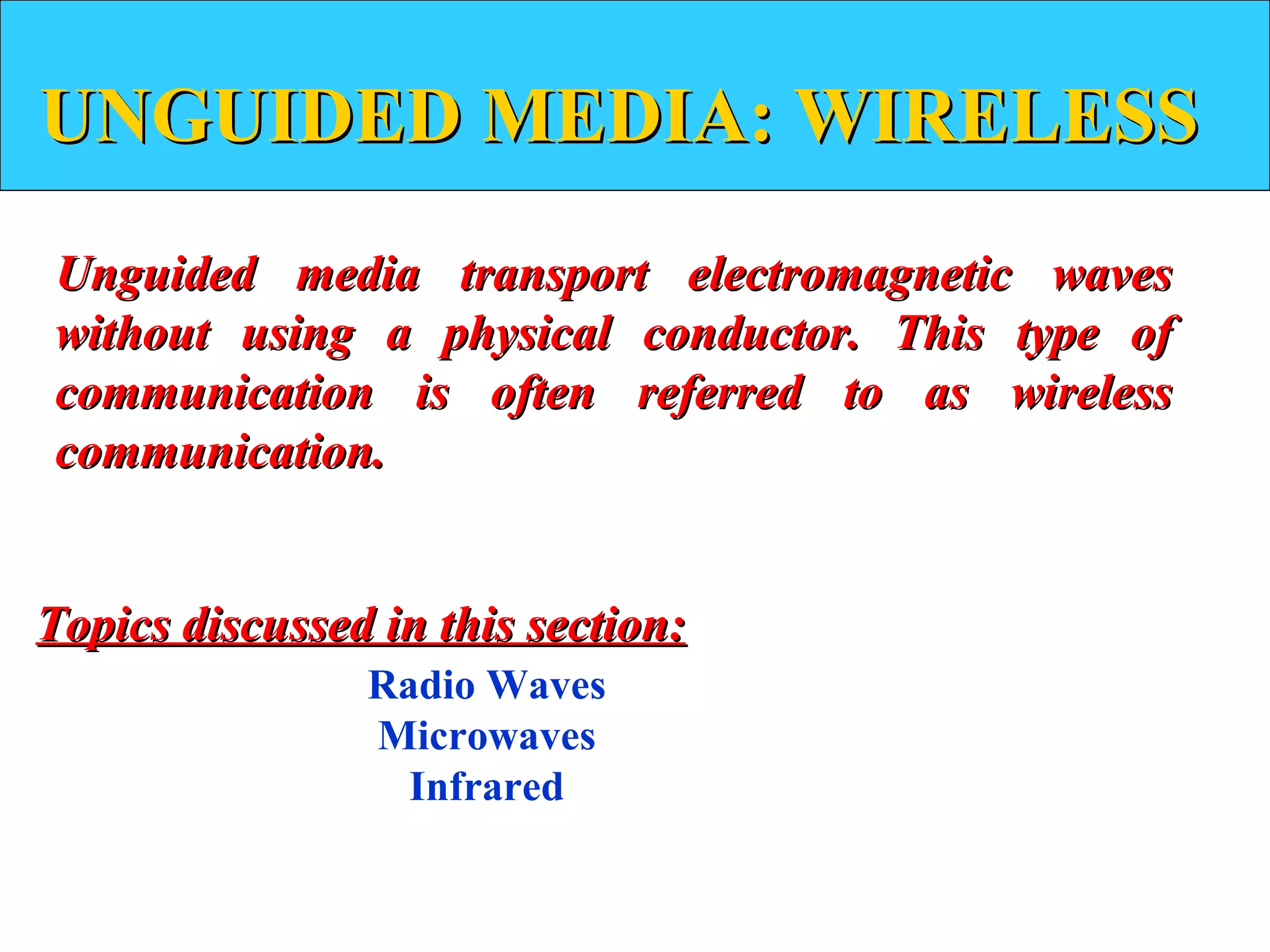 UNGUIDED MEDIA: WIRELESS
Unguided media transport electromagnetic waves
without using a physical conductor. This type of
communication is often referred to as wireless
communication.


Topics discussed in this section:
                Radio Waves
                Microwaves
                  Infrared
 