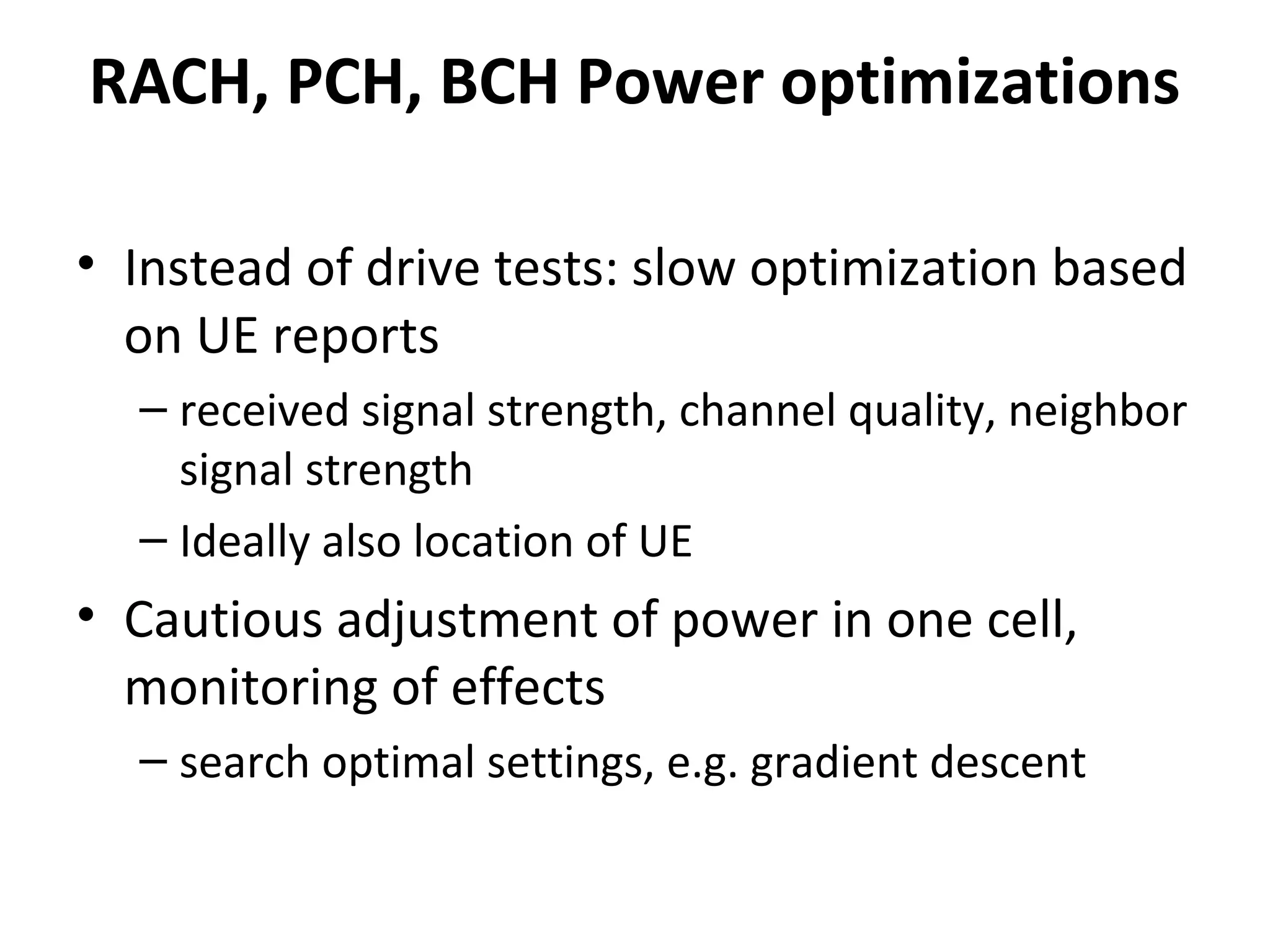 RACH, PCH, BCH Power optimizations

• Instead of drive tests: slow optimization based
  on UE reports
  – received signal strength, channel quality, neighbor
    signal strength
  – Ideally also location of UE
• Cautious adjustment of power in one cell,
  monitoring of effects
  – search optimal settings, e.g. gradient descent
 
