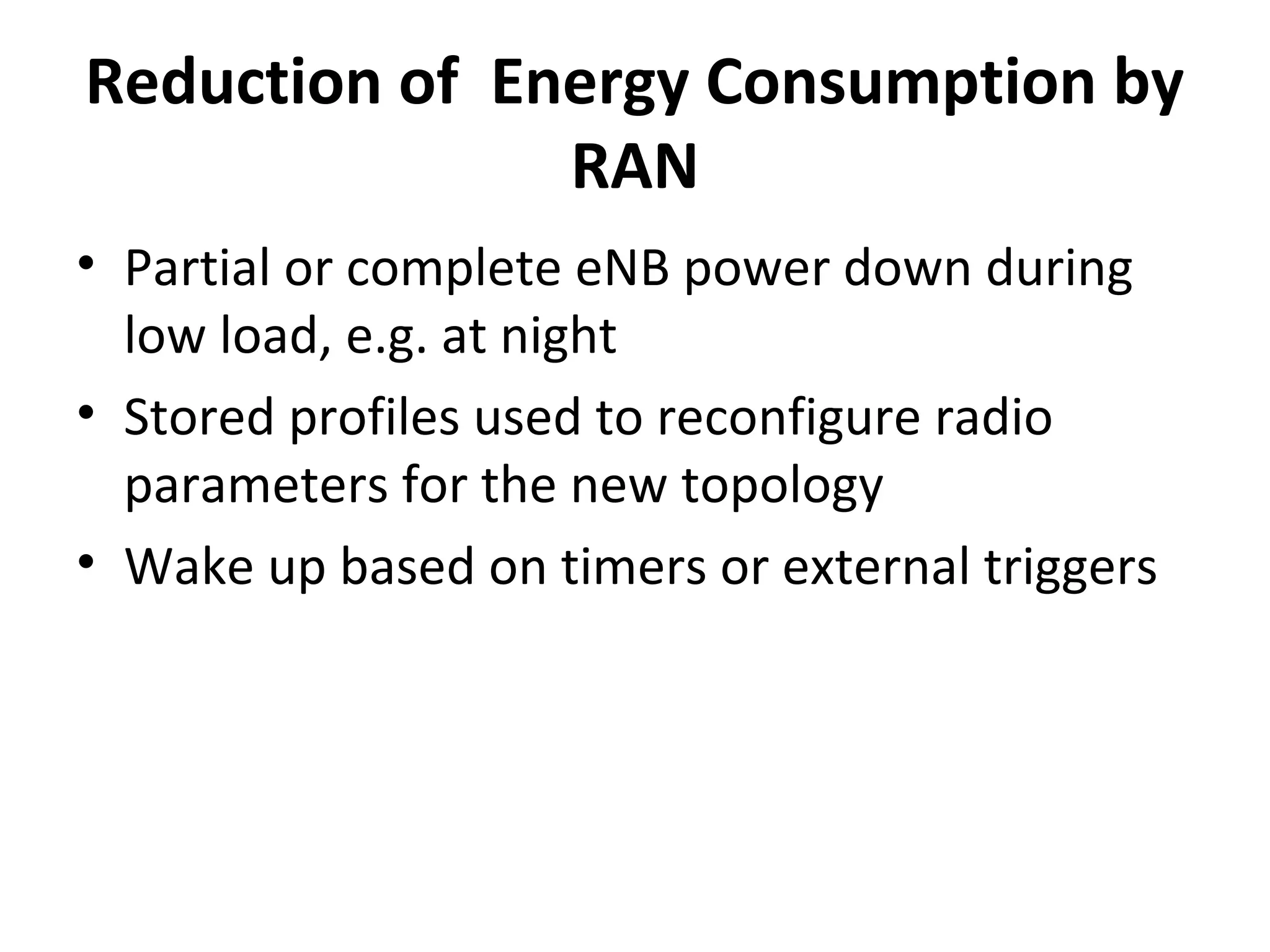 Reduction of Energy Consumption by
               RAN
• Partial or complete eNB power down during
  low load, e.g. at night
• Stored profiles used to reconfigure radio
  parameters for the new topology
• Wake up based on timers or external triggers
 