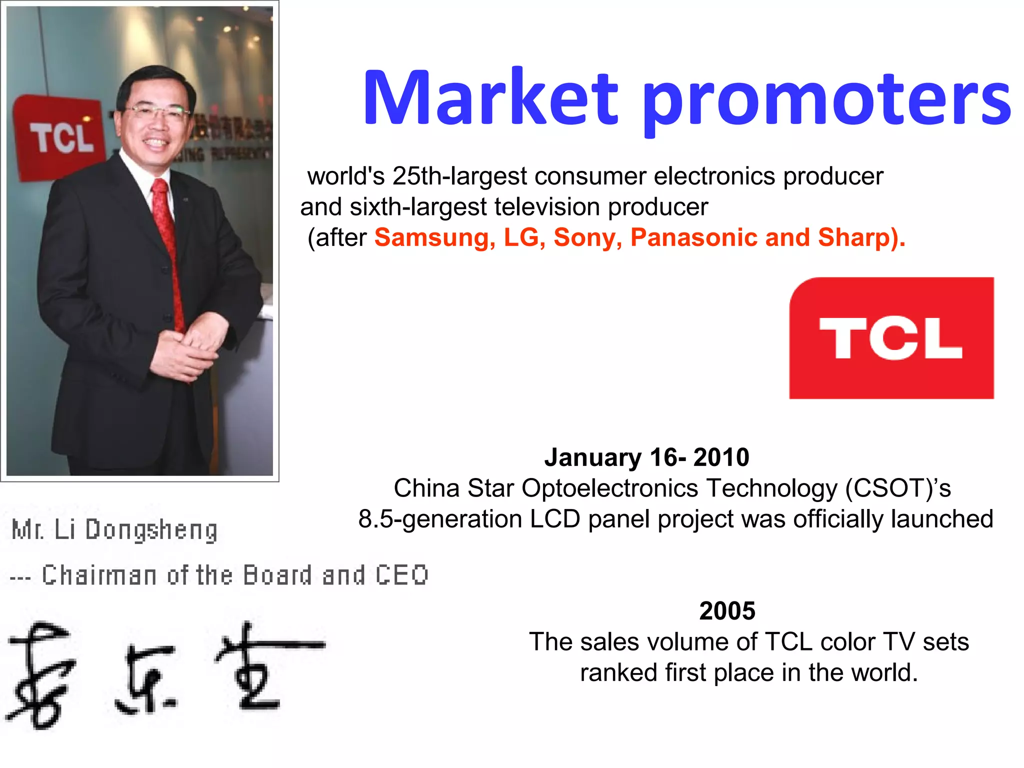Market promoters
 world's 25th-largest consumer electronics producer
and sixth-largest television producer
 (after Samsung, LG, Sony, Panasonic and Sharp).




                    January 16- 2010
       China Star Optoelectronics Technology (CSOT)’s
    8.5-generation LCD panel project was officially launched


                                  2005
                   The sales volume of TCL color TV sets
                       ranked first place in the world.
 