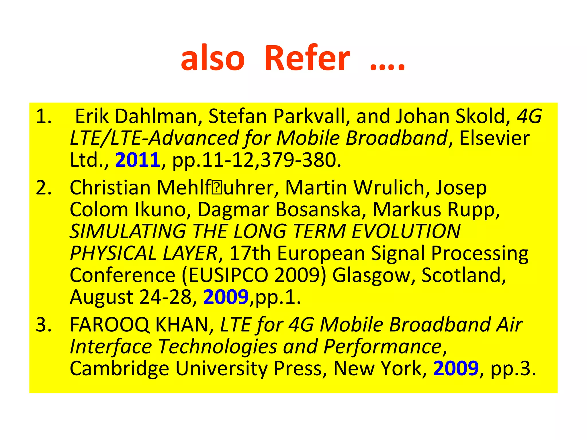 also Refer ….
1. Erik Dahlman, Stefan Parkvall, and Johan Skold, 4G
   LTE/LTE-Advanced for Mobile Broadband, Elsevier
   Ltd., 2011, pp.11-12,379-380.
2. Christian Mehlfuhrer, Martin Wrulich, Josep
   Colom Ikuno, Dagmar Bosanska, Markus Rupp,
   SIMULATING THE LONG TERM EVOLUTION
   PHYSICAL LAYER, 17th European Signal Processing
   Conference (EUSIPCO 2009) Glasgow, Scotland,
   August 24-28, 2009,pp.1.
3. FAROOQ KHAN, LTE for 4G Mobile Broadband Air
   Interface Technologies and Performance,
   Cambridge University Press, New York, 2009, pp.3.
 