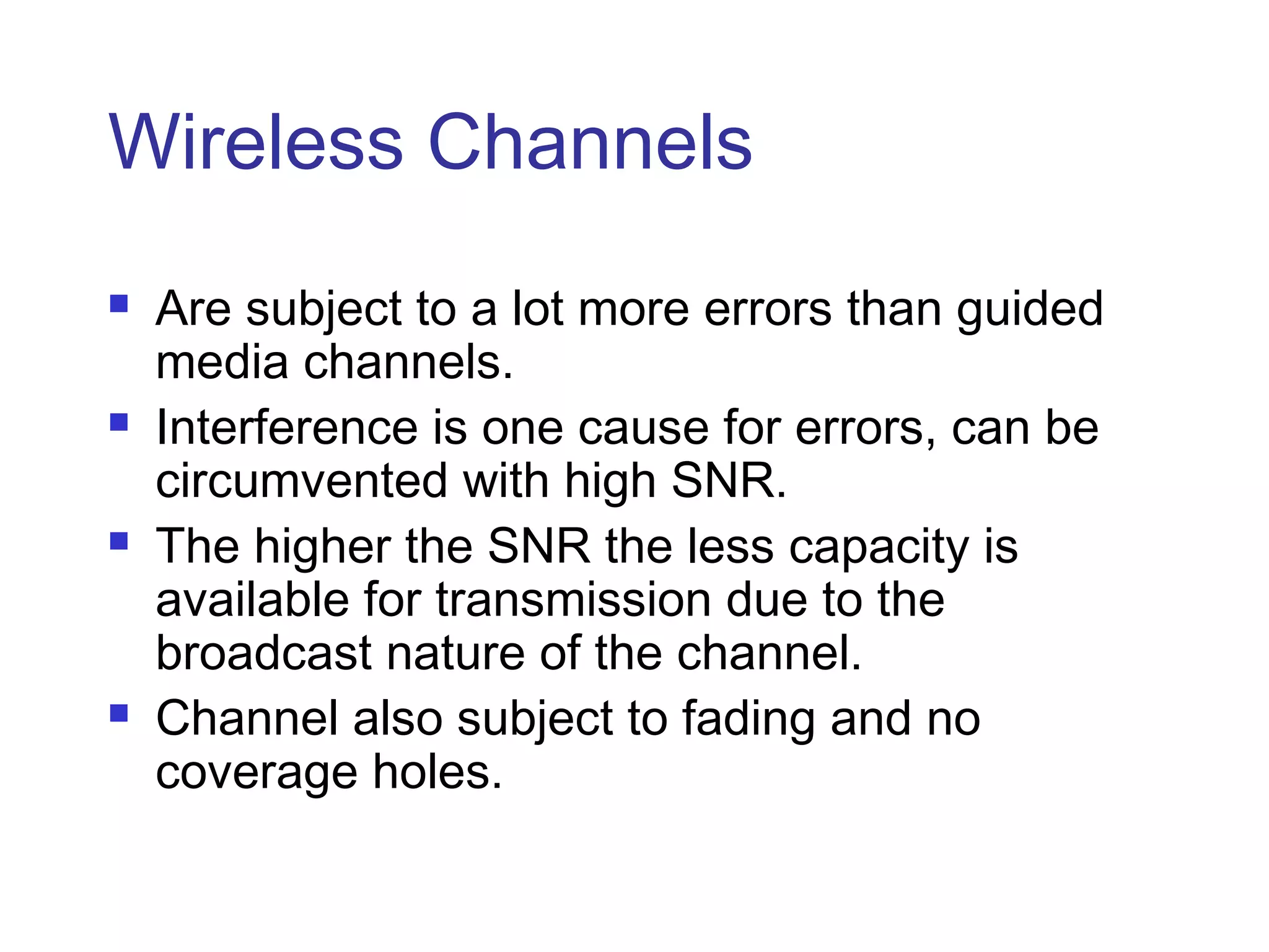 Wireless Channels
   Are subject to a lot more errors than guided
    media channels.
   Interference is one cause for errors, can be
    circumvented with high SNR.
   The higher the SNR the less capacity is
    available for transmission due to the
    broadcast nature of the channel.
   Channel also subject to fading and no
    coverage holes.
 