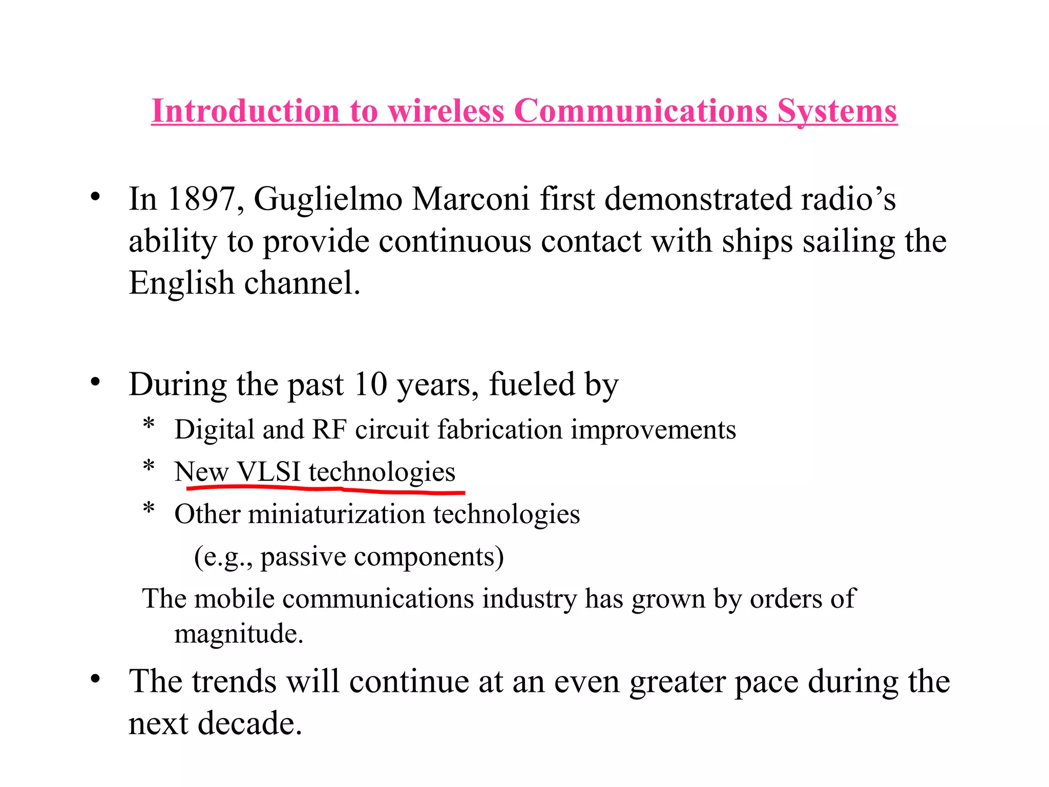Introduction to wireless Communications Systems

• In 1897, Guglielmo Marconi first demonstrated radio’s
  ability to provide continuous contact with ships sailing the
  English channel.

• During the past 10 years, fueled by
   * Digital and RF circuit fabrication improvements
   * New VLSI technologies
   * Other miniaturization technologies
       (e.g., passive components)
   The mobile communications industry has grown by orders of
     magnitude.
• The trends will continue at an even greater pace during the
  next decade.
 