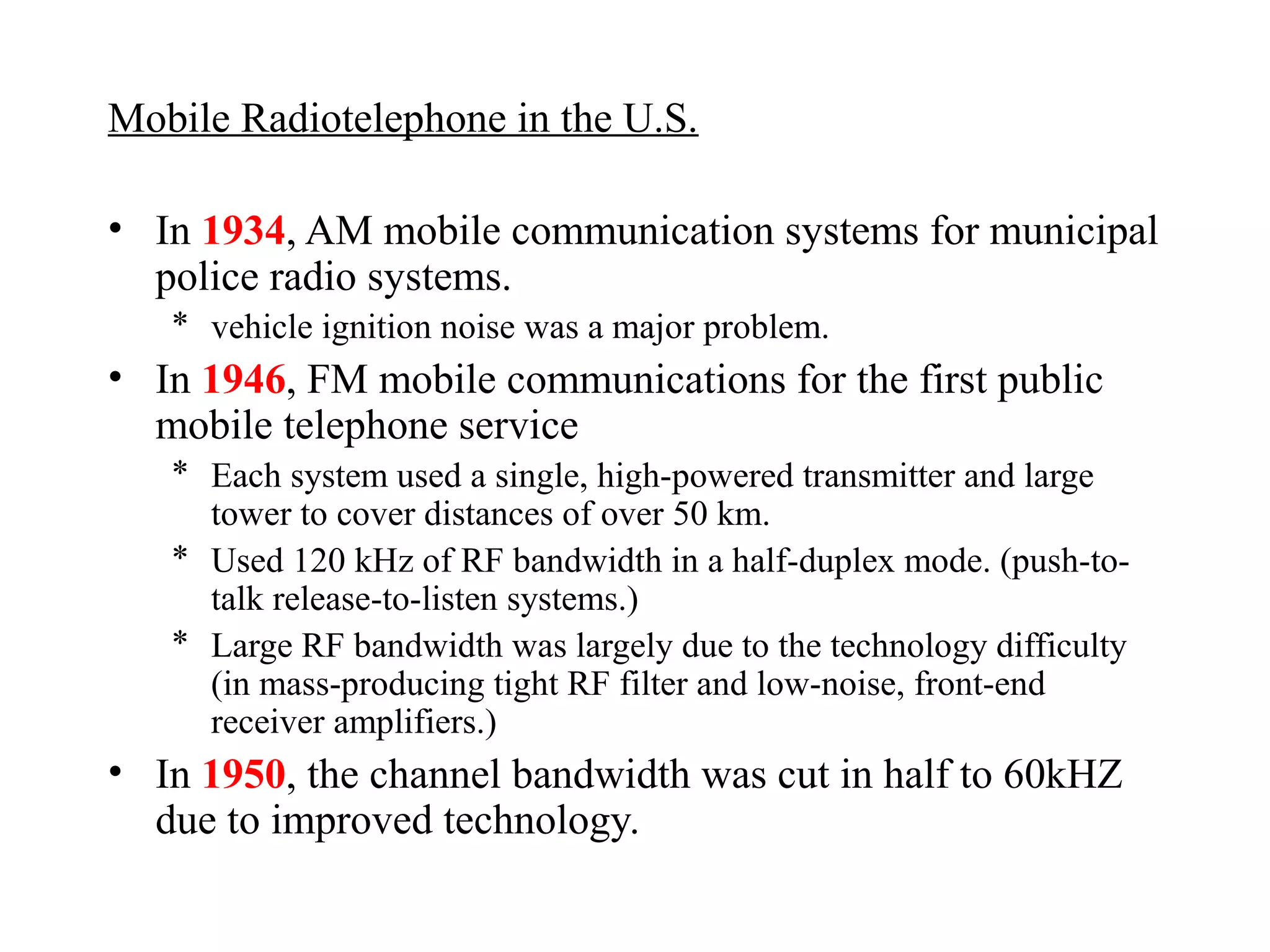 Mobile Radiotelephone in the U.S.

• In 1934, AM mobile communication systems for municipal
  police radio systems.
   * vehicle ignition noise was a major problem.
• In 1946, FM mobile communications for the first public
  mobile telephone service
   * Each system used a single, high-powered transmitter and large
     tower to cover distances of over 50 km.
   * Used 120 kHz of RF bandwidth in a half-duplex mode. (push-to-
     talk release-to-listen systems.)
   * Large RF bandwidth was largely due to the technology difficulty
     (in mass-producing tight RF filter and low-noise, front-end
     receiver amplifiers.)
• In 1950, the channel bandwidth was cut in half to 60kHZ
  due to improved technology.
 