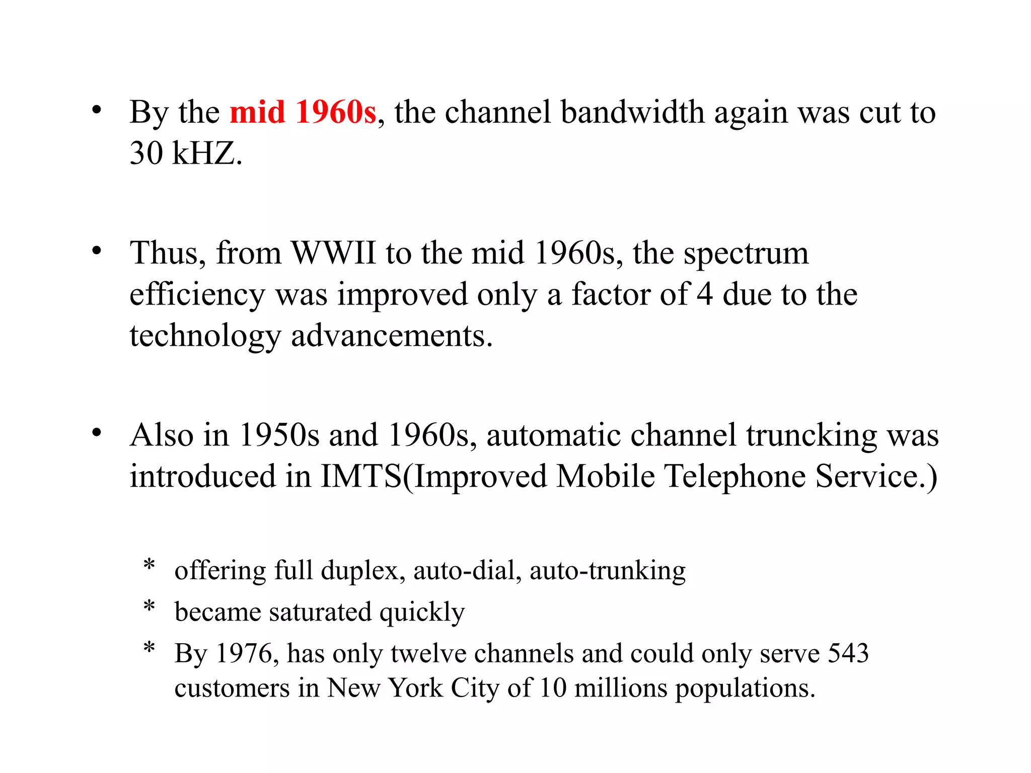 • By the mid 1960s, the channel bandwidth again was cut to
  30 kHZ.

• Thus, from WWII to the mid 1960s, the spectrum
  efficiency was improved only a factor of 4 due to the
  technology advancements.

• Also in 1950s and 1960s, automatic channel truncking was
  introduced in IMTS(Improved Mobile Telephone Service.)

   * offering full duplex, auto-dial, auto-trunking
   * became saturated quickly
   * By 1976, has only twelve channels and could only serve 543
     customers in New York City of 10 millions populations.
 