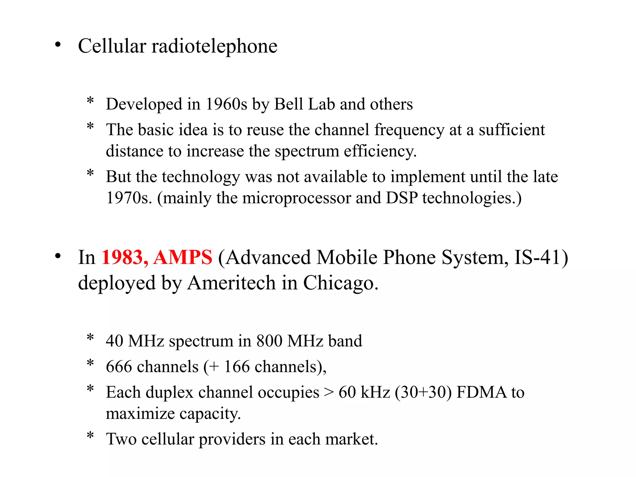 • Cellular radiotelephone

   * Developed in 1960s by Bell Lab and others
   * The basic idea is to reuse the channel frequency at a sufficient
     distance to increase the spectrum efficiency.
   * But the technology was not available to implement until the late
     1970s. (mainly the microprocessor and DSP technologies.)


• In 1983, AMPS (Advanced Mobile Phone System, IS-41)
  deployed by Ameritech in Chicago.

   * 40 MHz spectrum in 800 MHz band
   * 666 channels (+ 166 channels),
   * Each duplex channel occupies > 60 kHz (30+30) FDMA to
     maximize capacity.
   * Two cellular providers in each market.
 