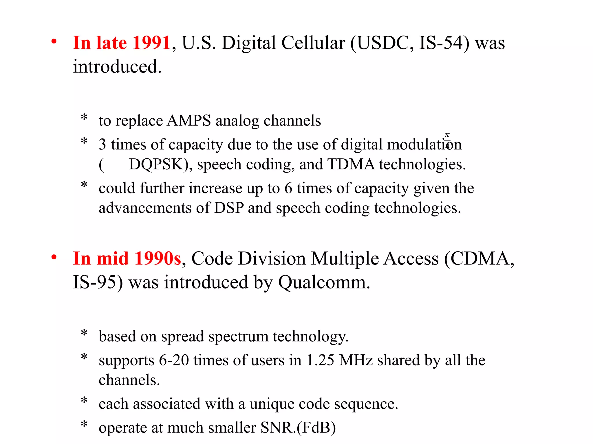 • In late 1991, U.S. Digital Cellular (USDC, IS-54) was
  introduced.

   * to replace AMPS analog channels
                                                           π
   * 3 times of capacity due to the use of digital modulation
                                                           4

     (    DQPSK), speech coding, and TDMA technologies.
   * could further increase up to 6 times of capacity given the
     advancements of DSP and speech coding technologies.


• In mid 1990s, Code Division Multiple Access (CDMA,
  IS-95) was introduced by Qualcomm.

   * based on spread spectrum technology.
   * supports 6-20 times of users in 1.25 MHz shared by all the
     channels.
   * each associated with a unique code sequence.
   * operate at much smaller SNR.(FdB)
 