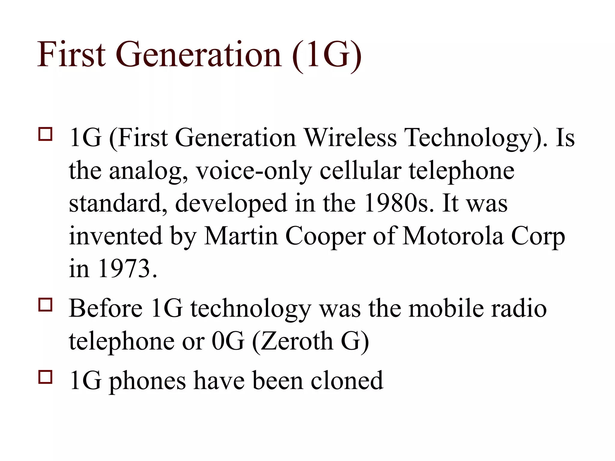 First Generation (1G)
   1G (First Generation Wireless Technology). Is
    the analog, voice-only cellular telephone
    standard, developed in the 1980s. It was
    invented by Martin Cooper of Motorola Corp
    in 1973.
   Before 1G technology was the mobile radio
    telephone or 0G (Zeroth G)
   1G phones have been cloned
 