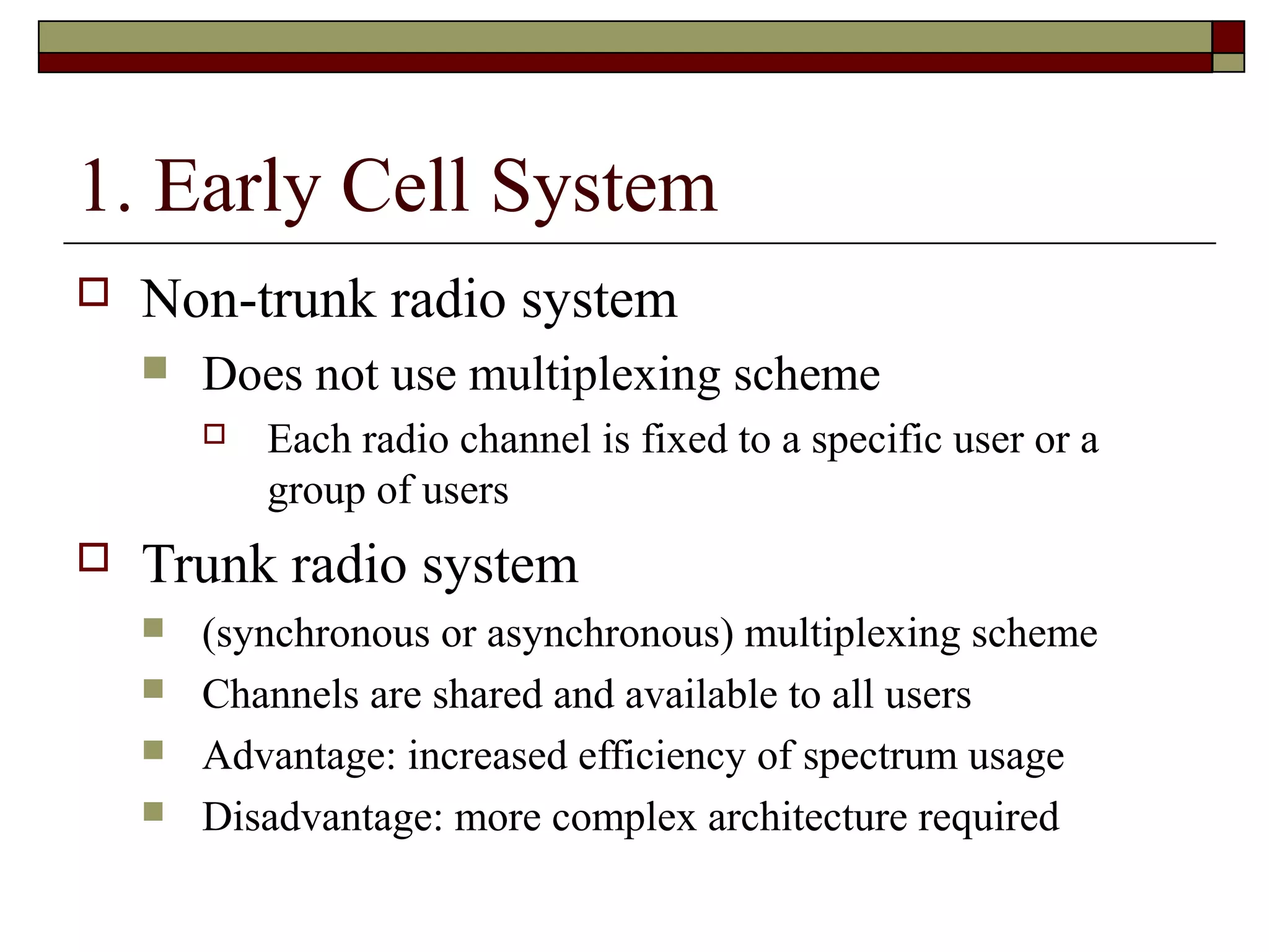 1. Early Cell System
   Non-trunk radio system
       Does not use multiplexing scheme
           Each radio channel is fixed to a specific user or a
            group of users
   Trunk radio system
       (synchronous or asynchronous) multiplexing scheme
       Channels are shared and available to all users
       Advantage: increased efficiency of spectrum usage
       Disadvantage: more complex architecture required
 