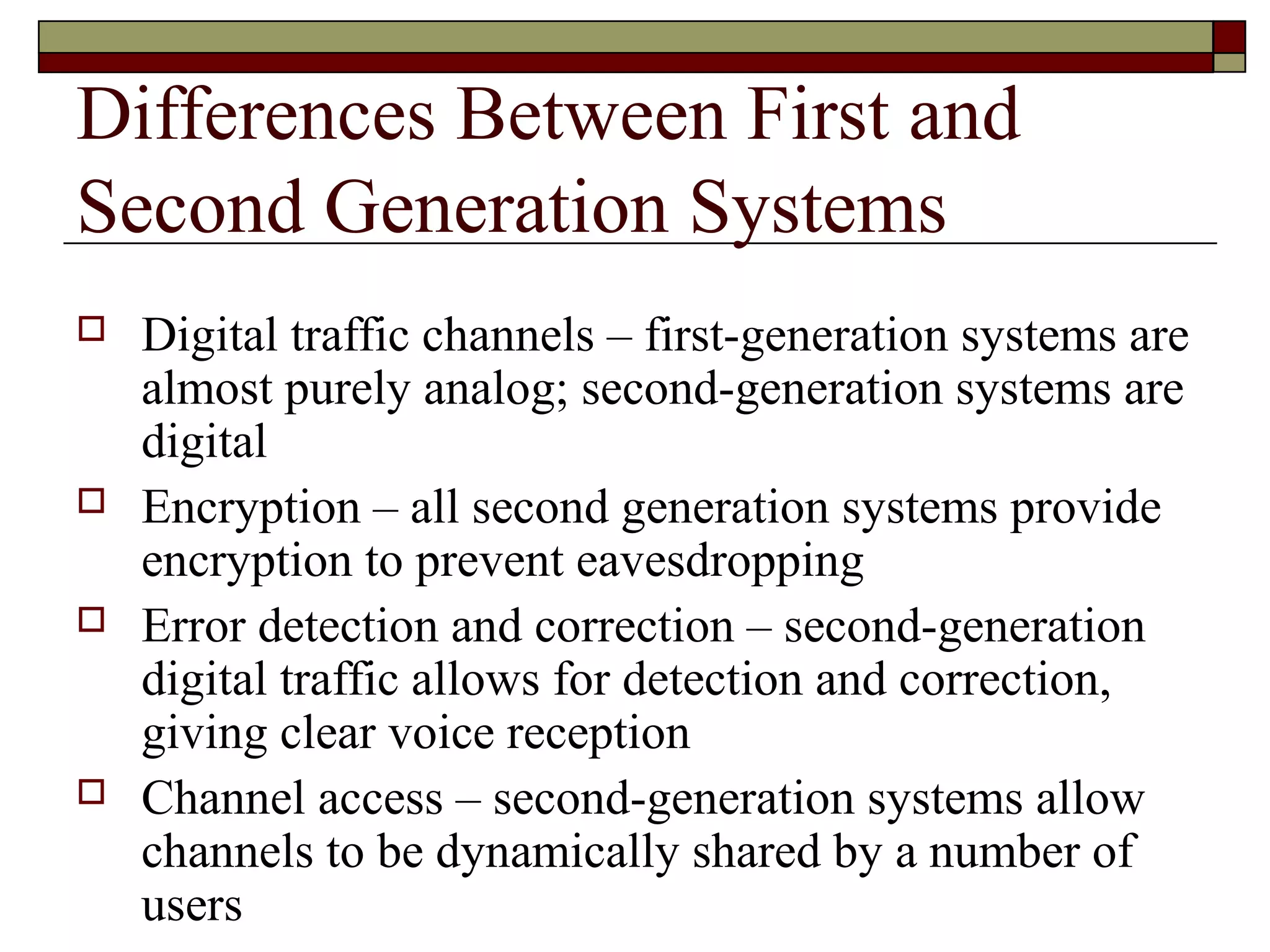 Differences Between First and
Second Generation Systems
   Digital traffic channels – first-generation systems are
    almost purely analog; second-generation systems are
    digital
   Encryption – all second generation systems provide
    encryption to prevent eavesdropping
   Error detection and correction – second-generation
    digital traffic allows for detection and correction,
    giving clear voice reception
   Channel access – second-generation systems allow
    channels to be dynamically shared by a number of
    users
 