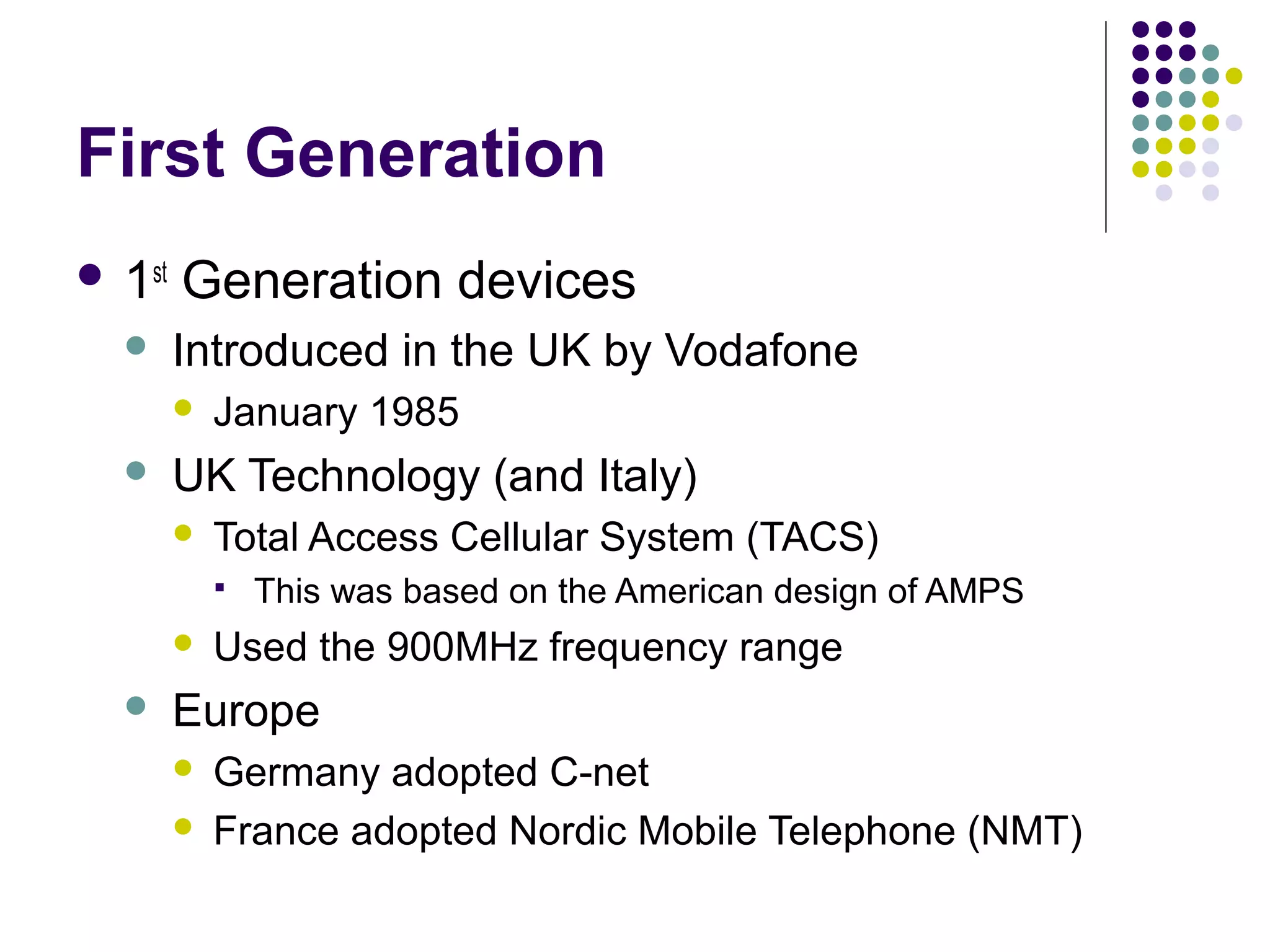 First Generation
 1st   Generation devices
       Introduced in the UK by Vodafone
           January 1985
       UK Technology (and Italy)
           Total Access Cellular System (TACS)
               This was based on the American design of AMPS
           Used the 900MHz frequency range
       Europe
           Germany adopted C-net
           France adopted Nordic Mobile Telephone (NMT)
 