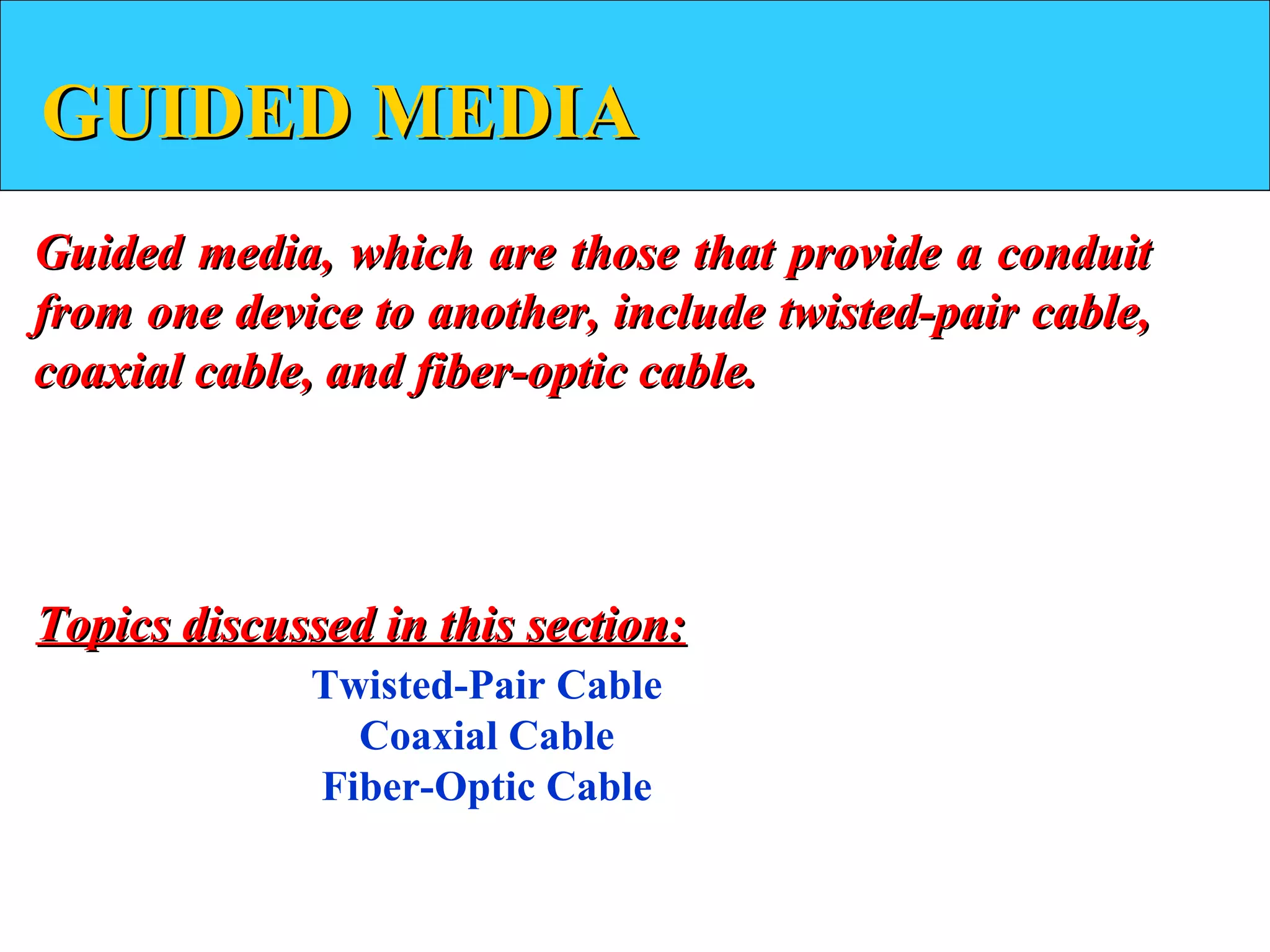 GUIDED MEDIA
Guided media, which are those that provide a conduit
from one device to another, include twisted-pair cable,
coaxial cable, and fiber-optic cable.




Topics discussed in this section:
             Twisted-Pair Cable
               Coaxial Cable
             Fiber-Optic Cable
 