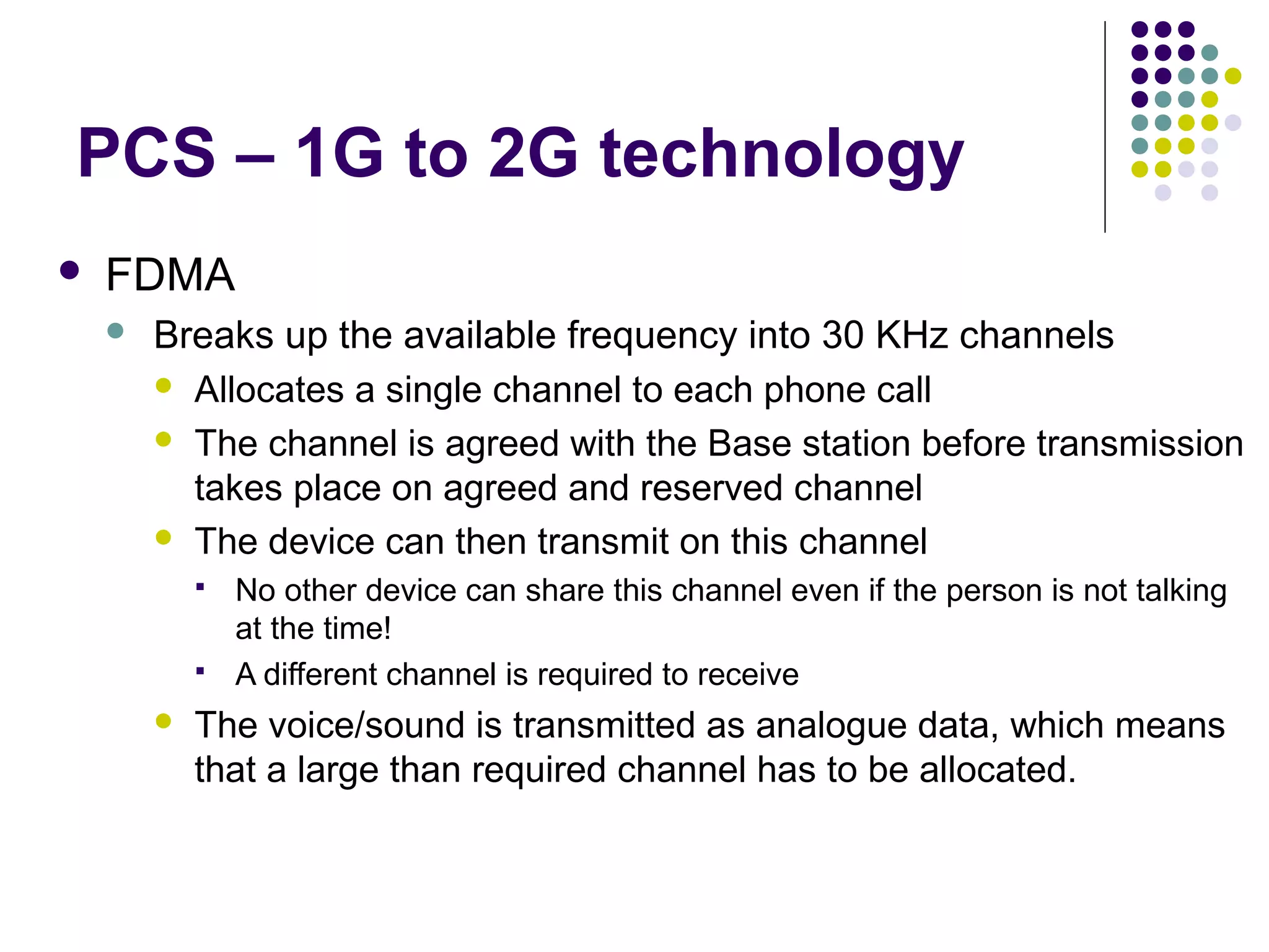 PCS – 1G to 2G technology
   FDMA
       Breaks up the available frequency into 30 KHz channels
         Allocates a single channel to each phone call

         The channel is agreed with the Base station before transmission
          takes place on agreed and reserved channel
         The device can then transmit on this channel
               No other device can share this channel even if the person is not talking
                at the time!
               A different channel is required to receive
           The voice/sound is transmitted as analogue data, which means
            that a large than required channel has to be allocated.
 