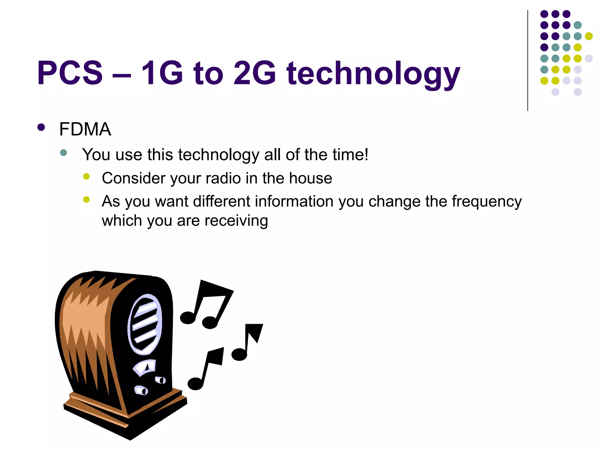 PCS – 1G to 2G technology
   FDMA
       You use this technology all of the time!
         Consider your radio in the house

         As you want different information you change the frequency
          which you are receiving
 