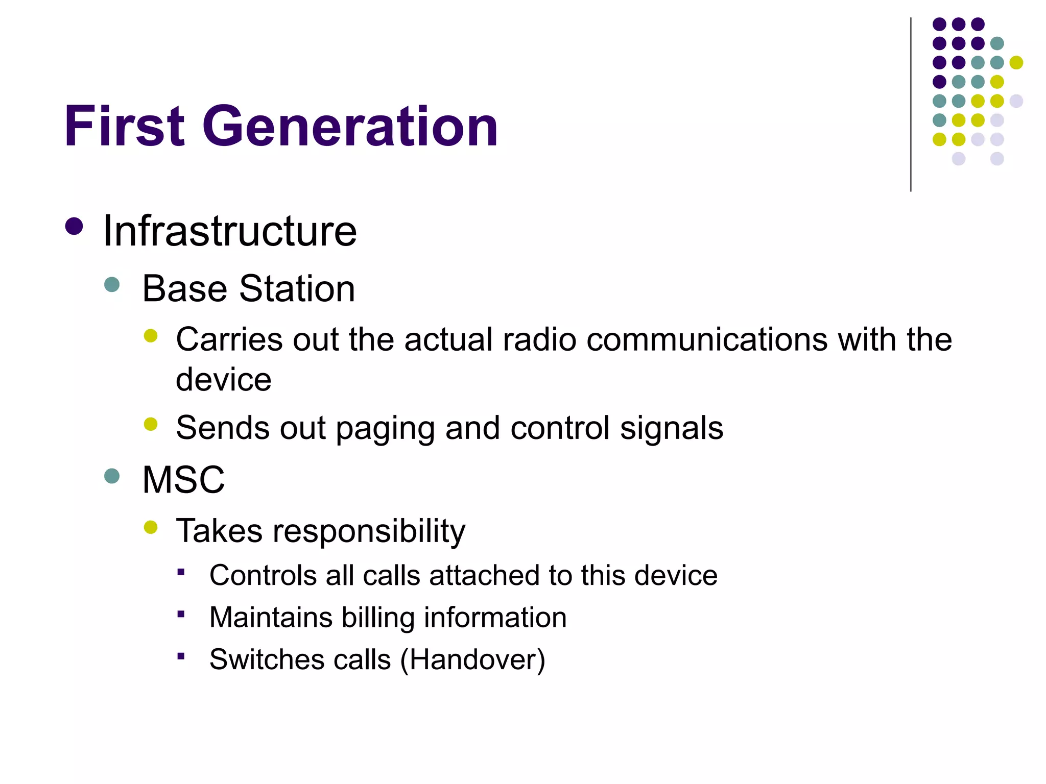 First Generation
 Infrastructure
     Base Station
         Carries out the actual radio communications with the
          device
         Sends out paging and control signals
     MSC
         Takes responsibility
             Controls all calls attached to this device
             Maintains billing information
             Switches calls (Handover)
 