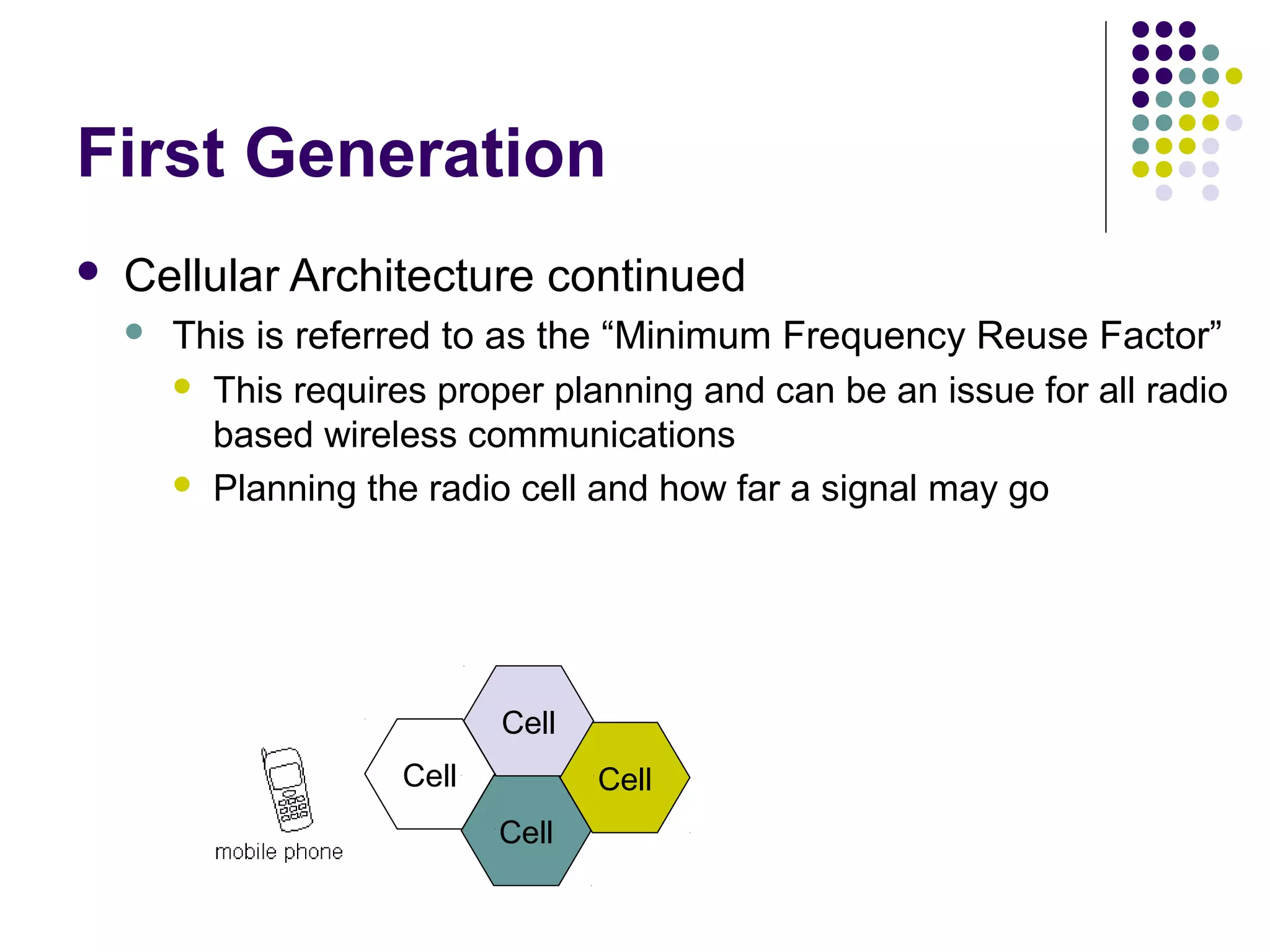First Generation
   Cellular Architecture continued
       This is referred to as the “Minimum Frequency Reuse Factor”
         This requires proper planning and can be an issue for all radio
          based wireless communications
         Planning the radio cell and how far a signal may go




                             Cell
                      Cell          Cell
                             Cell
 