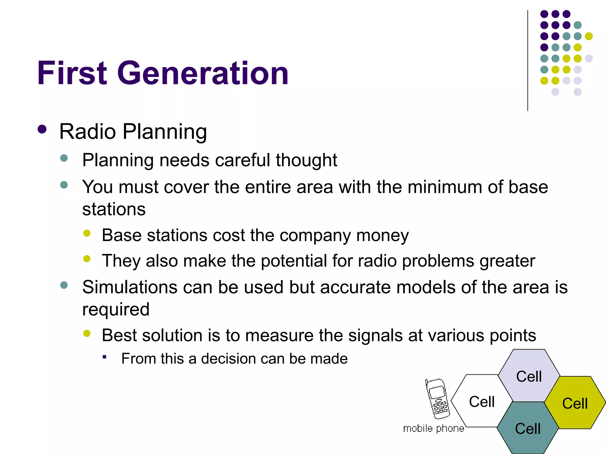 First Generation
   Radio Planning
       Planning needs careful thought
       You must cover the entire area with the minimum of base
        stations
         Base stations cost the company money

         They also make the potential for radio problems greater

       Simulations can be used but accurate models of the area is
        required
         Best solution is to measure the signals at various points
             From this a decision can be made
                                                             Cell
                                                      Cell          Cell
                                                             Cell
 