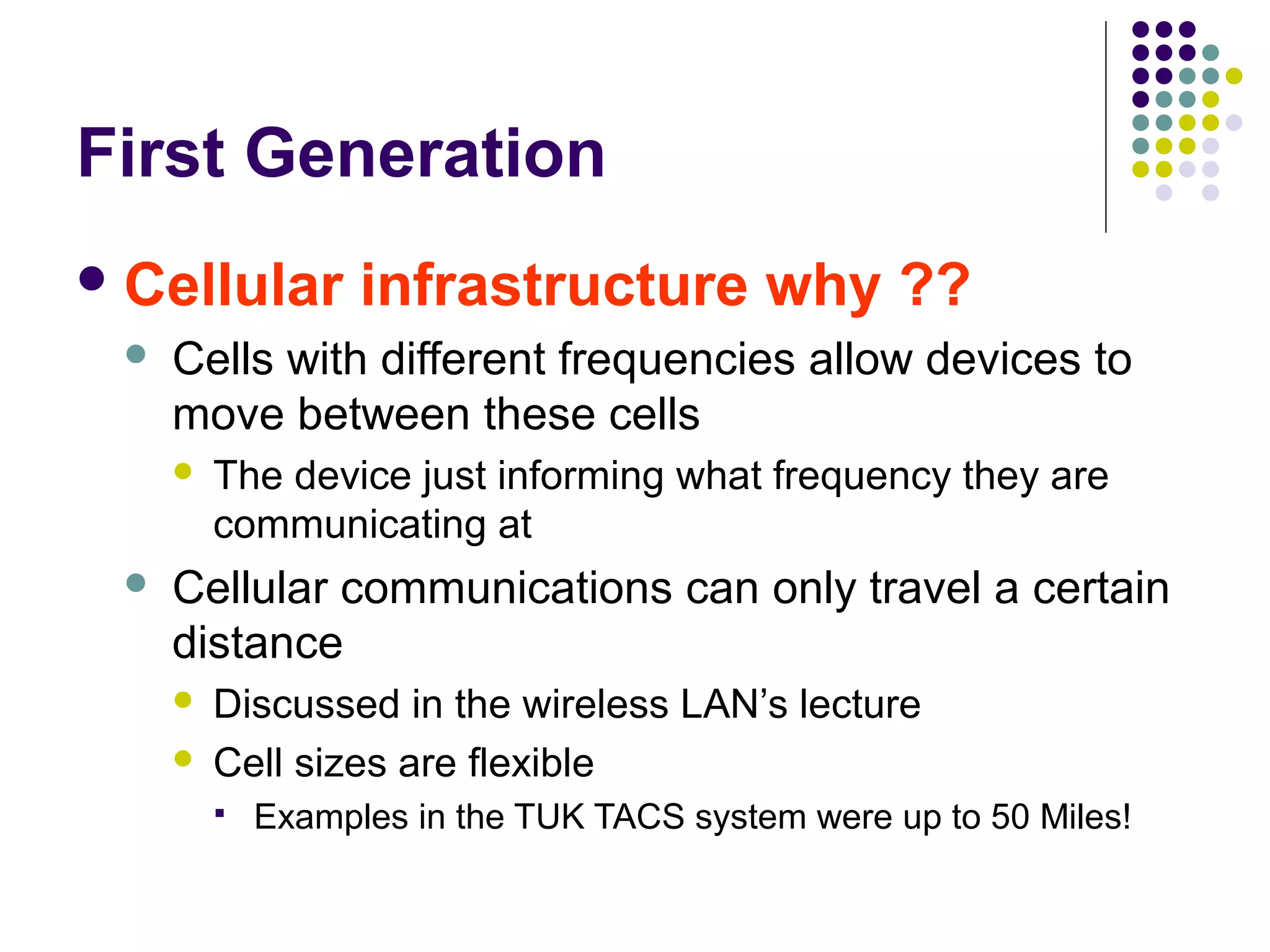 First Generation
 Cellular         infrastructure why ??
    Cells with different frequencies allow devices to
     move between these cells
        The device just informing what frequency they are
         communicating at
    Cellular communications can only travel a certain
     distance
        Discussed in the wireless LAN’s lecture
        Cell sizes are flexible
            Examples in the TUK TACS system were up to 50 Miles!
 