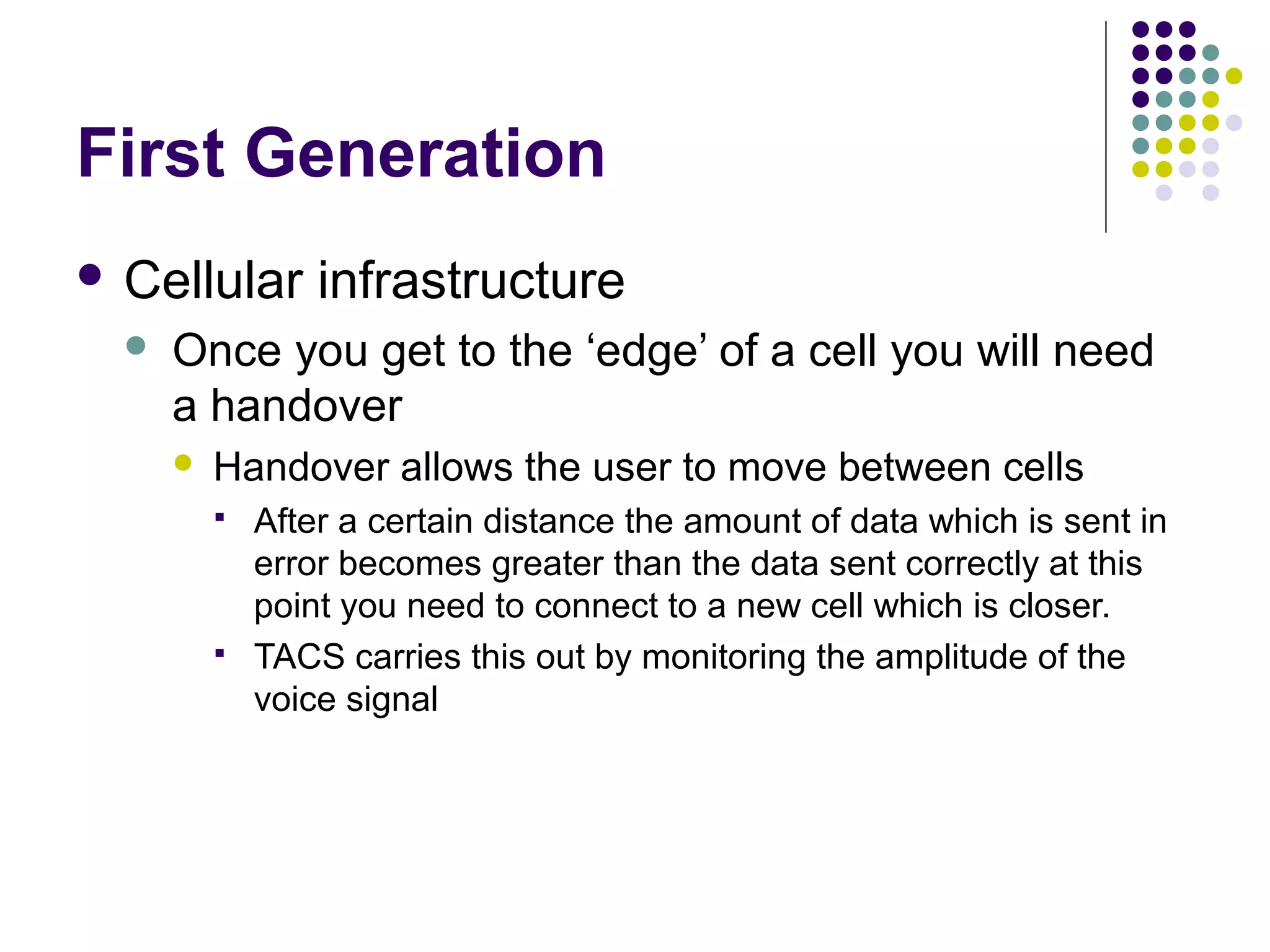 First Generation
 Cellular        infrastructure
     Once you get to the ‘edge’ of a cell you will need
      a handover
         Handover allows the user to move between cells
             After a certain distance the amount of data which is sent in
              error becomes greater than the data sent correctly at this
              point you need to connect to a new cell which is closer.
             TACS carries this out by monitoring the amplitude of the
              voice signal
 
