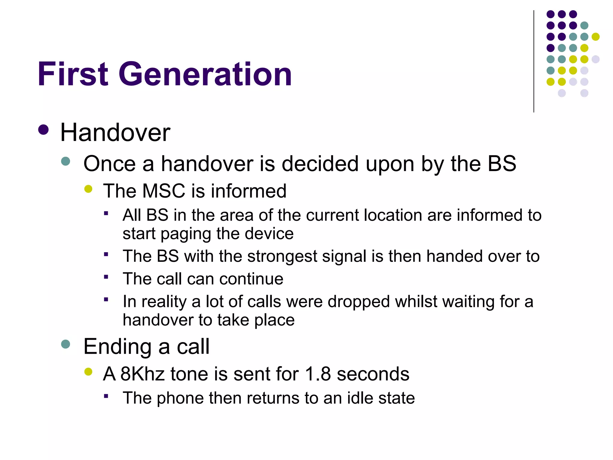 First Generation
 Handover
    Once a handover is decided upon by the BS
        The MSC is informed
            All BS in the area of the current location are informed to
             start paging the device
            The BS with the strongest signal is then handed over to
            The call can continue
            In reality a lot of calls were dropped whilst waiting for a
             handover to take place
    Ending a call
        A 8Khz tone is sent for 1.8 seconds
            The phone then returns to an idle state
 