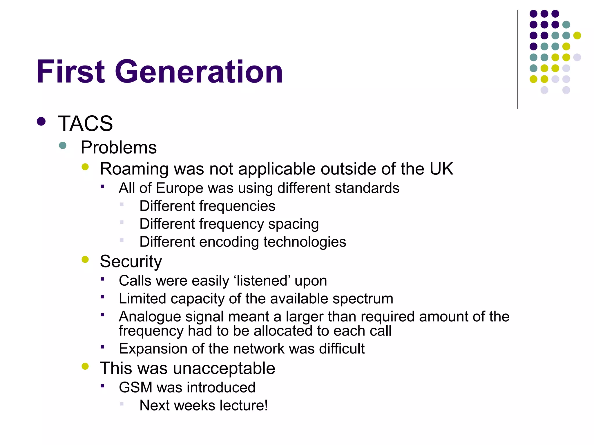 First Generation
   TACS
       Problems
         Roaming was not applicable outside of the UK
               All of Europe was using different standards
                 Different frequencies
                 Different frequency spacing
                 Different encoding technologies
           Security
               Calls were easily ‘listened’ upon
               Limited capacity of the available spectrum
               Analogue signal meant a larger than required amount of the
                frequency had to be allocated to each call
               Expansion of the network was difficult
           This was unacceptable
               GSM was introduced
                 Next weeks lecture!
 